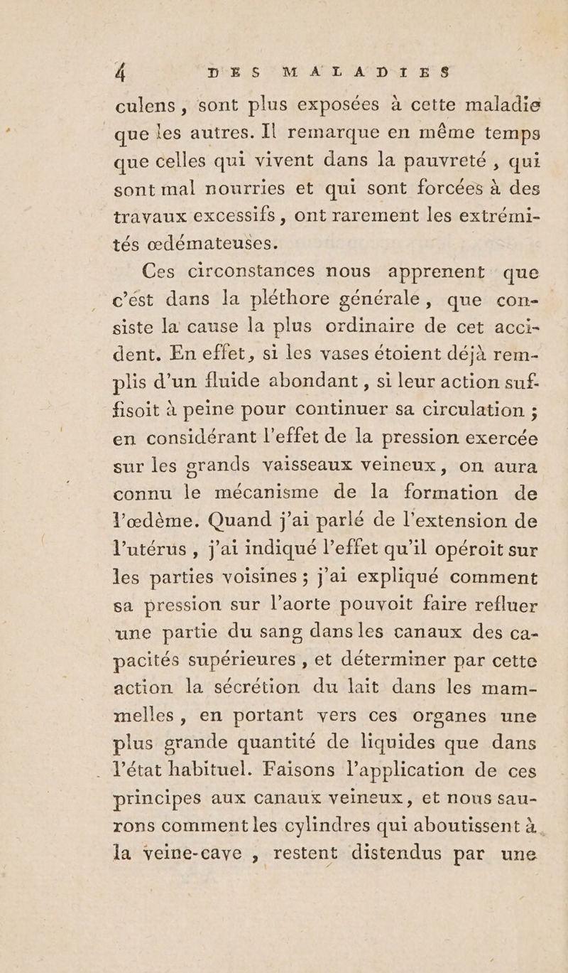 culens , sont plus exposées à cette maladie que les autres. Il remarque en même temps que celles qui vivent dans la pauvreté , qui sont mal nourries et qui sont forcées à des travaux excessifs, ont rarement les extrémi- tés œdémateuses. Ces circonstances nous apprenent que c’est dans la pléthore générale, que con- siste la cause la plus ordinaire de cet acci- dent. En effet, si les vases étoient déjà rem- plis d’un fluide abondant, si leur action suf- fisoit à peine pour continuer sa circulation ; en considérant l'effet de la pression exercée sur les grands vaisseaux veineux, on aura connu le mécanisme de la formation de l’œdème. Quand j'ai parlé de l'extension de l'utérus , j'ai indiqué l'effet qu’il opéroit sur les parties voisines ; j'ai expliqué comment sa pression sur l’aorte pouvoit faire refluer une partie du sang dans les canaux des ca- pacités supérieures , et déterminer par cette action la sécrétion du lait dans les mam- melles , en portant vers ces organes une plus grande quantité de liquides que dans état habituel. Faisons l’application de ces principes aux Canaux veineux, et nous sau- rons comment les cylindres qui aboutissent à. la veine-caye , restent distendus par une