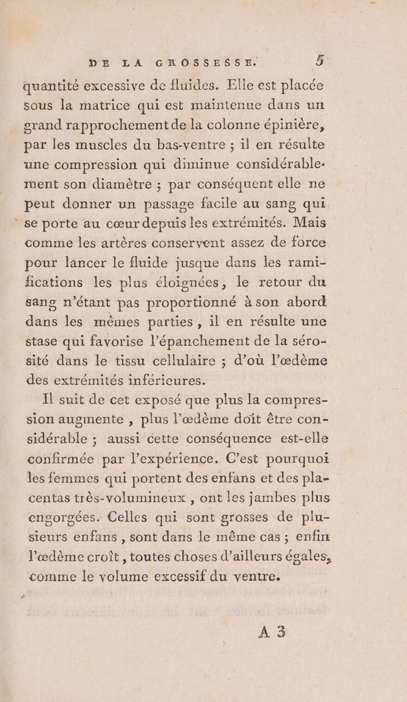quantité excessive de fluides. Elle est placée sous la matrice qui est maintenue dans un grand rapprochement de la colonne épinière, par les muscles du bas-ventre ; il en résulte une compression qui diminue considérable. ment son diamètre ; par conséquent elle ne peut donner un passage facile au sang qui se porte au cœur depuis les extrémités. Mais comme les artères conservent assez de force pour lancer le fluide jusque dans les rami- fications les plus éloïisnées, le retour du sang n'étant pas proportionné à son abord dans les mêmes parties , il en résulte une stase qüi favorise l’épanchement de la séro- sité dans le tissu cellulaire ; d’où l’œdème des extrémités inférieures. Il suit de cet exposé que plus la compres- sion augmente , plus l’œdème doit être con- sidérable ; aussi cette conséquence est-elle confirmée par l’expérience. C’est pourquoi les femmes qui portent des enfans et des pla- centas très-volumineux , ont les jambes plus engorgées. Celles qui sont grosses de plu- sieurs enfans , sont dans le même cas ; enfin l’œdème croît , toutes choses d’ailleurs égales, comme le volume excessif du ventre. À 3