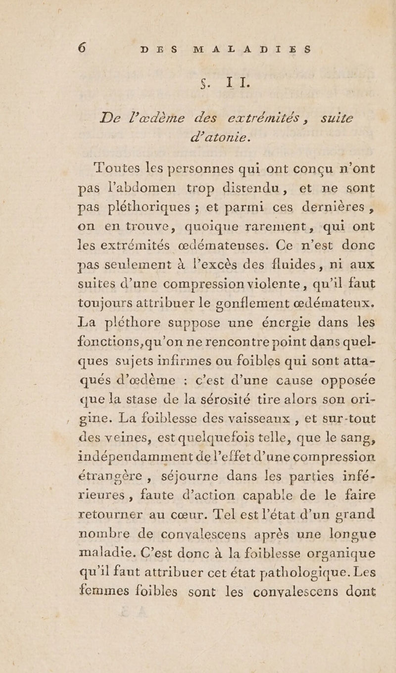EEE PA ES De l’œdème des extrémités, suite d’atonie. Toutes les personnes qui ont conçu n’ont pas l’abdomen trop distendu, et ne sont pas pléthoriques ; et parmi ces dernières, on en trouve, quoique rarement, qui ont les extrémités œdémateuses. Ce n’est donc pas seulement à l’excès des fluides, ni aux suites d’une compression violente, qu'il faut toujours attribuer le sonflement œdémateux. La pléthore suppose une énergie dans les fonctions,qu’on ne rencontre point dans quel- ques sujets infirmes ou foibles qui sont atta- qués d’œdème : c’est d’une cause opposée que la stase de la sérosité tire alors son ori- gine. La foiblesse des vaisseaux , et sur-tout des veines, est quelquefois telle, que le sang, indépendamment de l’effet d’une compression étransère , séjourne dans les parties infé- rieures , faute d’action capable de le faire retourner au cœur. Tel est l’état d’un grand nombre de convalescens après une longue maladie. C’est donc à la foiblesse organique qu'il faut attribuer cet état pathologique. Les femmes foibles sont les convalescens dont