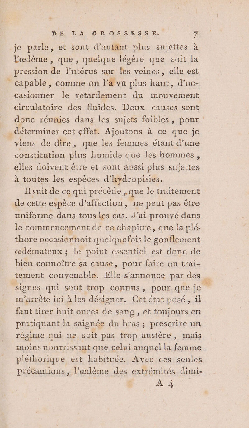 je parle, et sont d’autant plus sujettes à Vœdème , que , quelque légère que soit la pression de l’utérus sur les veines, elle est capable , comme on l’à vu plus haut, d’oc- casionner le retardement du mouvement circulatoire des fluides. Deux causes sont donc réunies dans les sujets foibles, pour . déterminer cet effet. Ajoutons à ce que je viens de dire, que les femmes étant d’une constitution plus humide que les hommes, elles doivent être et sont aussi plus sujettes à toutes les espèces d’hydropisies. Il suit de ce qui précède ,.que le traitement de cette espèce d'affection, ne peut pas être uniforme dans tous les cas. J’ai prouvé dans le commencement de ce chapitre, que la plé- thore occasionnoit quelquefois le gonflement œdémateux ; le point essentiel est donc de bien connoître sa cause, pour faire un trai- m'arrête ici à les désigner. Cet état posé, il faut tirer huit onces de sang , et toujours en pratiquant la saisnée du bras ; prescrire un régime qui ne soit pas trop austère, mais moins nourrissant que celui auquel la femme précautions, l’æœdème des extrémités dimi-