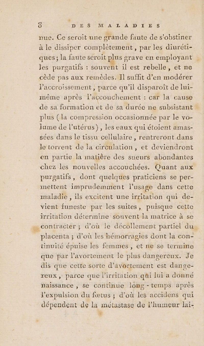 er nue. Ce seroit une grande faute de s’obstiner à le dissiper complètement, par les diureti- ques ; la faute seroit plus grave en employant les purgatifs : souvent il est rebelle, et ne cède pas aux remèdes. Il suffit d’en modérer l'accroissement, parce qu’il disparoît de lui- même après l'accouchement : car la cause de sa formation et de sa durée ne subsistant plus (la compression occasionnée par le vo- lume de l'utérus), les eaux qui étoient amas- sées dans le tissu cellulaire, rentreront dans le torrent de la circulation, et deviendront en partie la matière des sueurs abondantes chez les nouvelles accouchées. Quant aux purgatifs, dont quelques praticiens se per- mettent imprudemment l’usage dans cette maladie , ils excitent une irritation qui de- vient funeste par les suites, puisque cette irritation détermine souvent la matrice à se … contracter ; d’ou le décollement partiel du, placenta ; d’où les hémorragies dont la con- tinuité épuise les femmes, et ne se termime que par l’avortement le plus dangereux. Je dis que cette sorte d’âvortement est danse- reux, parce que l’irritation qüi lui a donné naissance , se continue long - temps après l’expulsion du fœtus ; d’où les accidens qui dépendent de la métastase de l'humeur laï- +