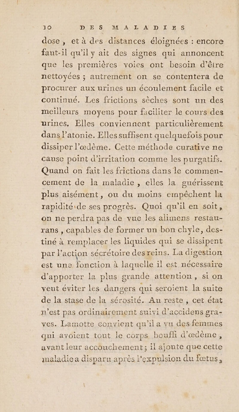dose , et à des distances éloignées : encore faut-il qu'il y ait des signes qui annoncent que les premières voies ont besoin d’être nettoyées ; autrement on se contentera de procurer aux urines un écoulement facile et continué. Les frictions sèches sont un des meilleurs moyens pour faciliter le cours des urines. Elles conviennent particulièrement dans l’atonie. Elles suffisent quelquefois pour dissiper l’œdème, Cette méthode curative ne cause point d’irritation comme les purgatifs. Quand on fait les frictions dans le commen- cement de Îa maladie , elles la guérissent plus aisément, ou du moins empêchent la rapidité ide ses progrès. Quoi qu'il en soit, on ne perdra pas de vue les alimens restau- rans , capables de former un bon chyle, des- tiné à remplacer les liquides qui se dissipent par action sécrétoire desreins. La digestion est une fonction À laquelle il est nécessaire d'apporter la plus grande attention, sion veut éviter les dangers qui seroient la suite de la stase de la sérosité. Au reste , cet état n’est pas ordinairement suivi d’accidens gra- ves. Lamotte convient qu’il a vu des femmes qui avoient tout le corps bouffh d’œdème, avant leur accouchement; il ajoute que cette maladie a disparu après l'expulsion du fœtus,