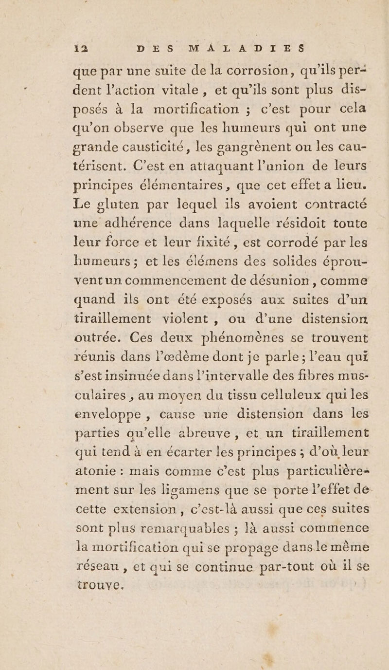 que par une suite de la corrosion, qu'ils per dent l’action vitale, et qu’ils sont plus dis- posés à la mortification ; c’est pour cela qu’on observe que les humeurs qui ont une grande causticité, les gangrènent ou les cau- térisent. C’est en attaquant l’union de leurs principes élémentaires, que cet effet a lieu. Le gluten par lequel ils avoient contracté une adhérence dans laquelle résidoit toute leur force et leur fixité, est corrodé par les humeurs; et les élémens des solides éprou- vent un commencement de désunion , comme quand ils ont été exposés aux suites d’un tiraillement violent , ou d’une distension outrée. Ces deux phénomènes se trouvent réunis dans l’œdème dont je parle; l’eau qui s’est insinuée dans l'intervalle des fibres mus- culaires , au moyen du tissu celluleux qui les enveloppe , cause une distension dans les parties au’elle abreuve , et un tiraillement qui tend à en écarter les principes ; d’où leur atonie : mais comme C’est plus particulière _ ment sur les lisamens que se porte l'effet dé cette extension, c’est-là aussi que ces suites sont plus remarquables ; là aussi commence la mortification qui se propage dansle même réseau , et qui se continue par-tout où il se trouve. |
