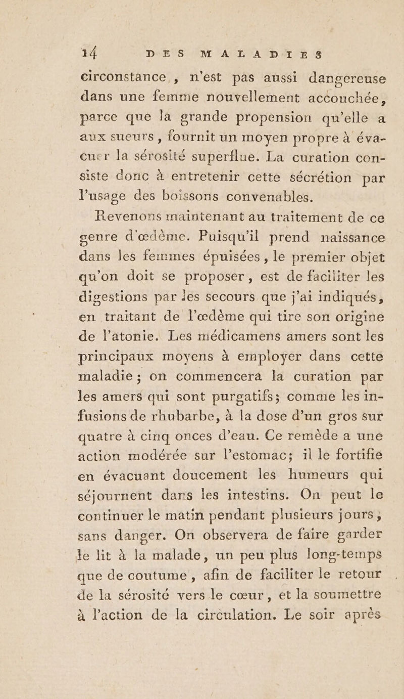 circonstance , n’est pas aussi dangereuse dans une femme nouvellement accouchée, parce que la grande propension qu’elle a ux sueurs , fournit un moyen propre à éva- cucr la sérosité superflue. La curation con- siste doric à entretenir cette sécrétion par l'usage des boissons convenables. Revenons maintenant au traitement de ce genre d'œdème. Puisqu'il prend naissance dans les femmes épuisées , le premier objet qu'on doit se proposer, est de faciliter les digestions par les secours que j’ai indiqués, en traitant de l’œdème qui tire son origine de l’atonie. Les médicamens amers sont les principaux moyens à employer dans cette maladie ; on commencera la curation par les amers qui sont purgatifs; comme les in- fusions de rhubarbe, à la dose d’un gros sur quatre à cinq onces d’eau. Ce remède a une action modérée sur l’estomac; il le fortifié en évacuant doucement les humeurs qui séjournent dans les intestins. On peut le continuer le matin pendant plusieurs jours, sans danger. On observera de faire garder le lit à la malade, un peu plus long-temps que de coutume , afin de faciliter le retour de la sérosité vers le cœur, et la soumettre à l’action de la circulation. Le soir après