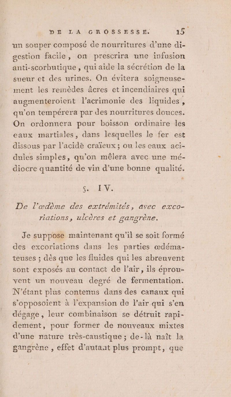 un souper composé de nourritures d’une di- gestion facile, on prescrira une infusion anti-scorbutique , qui aide la sécrétion de la sueur et des urines. On évitera soisneunse- ment les reinèdes âcres et incendiaires qui augmenteroient l’acrimonie des liquides, qu'on tempérera par des nourritures douces. On ordonnera pour boisson ordinaire les eaux martiales, dans lesquelles le fer est dissous par l’acidëé craïeux; ou les eaux aci- dules simples, qu'on mêlera avec une mé- diocre quantité de vin d’une bonne qualité. à y EE V: De l’œdème des extrémités, avec exco- riations, ulcères et gangrène. Je suppose maintenant qu’il se soit formé des excoriations dans les parties œdéma- teuses ; dès que les fluides qui les abreuvent sont exposés au contact de l'air, ils éprou- vent un nouveau desré de fermentation. N'étant plus contenus dans des canaux qui s’opposoient à l'expansion de l'air qui s’en dégage , leur combinaison se détruit rapi- dement, pour former de nouveaux mixtes d’une nature très-caustique ; de-là naît la gangrène , effet d’autaat plus prompt, que