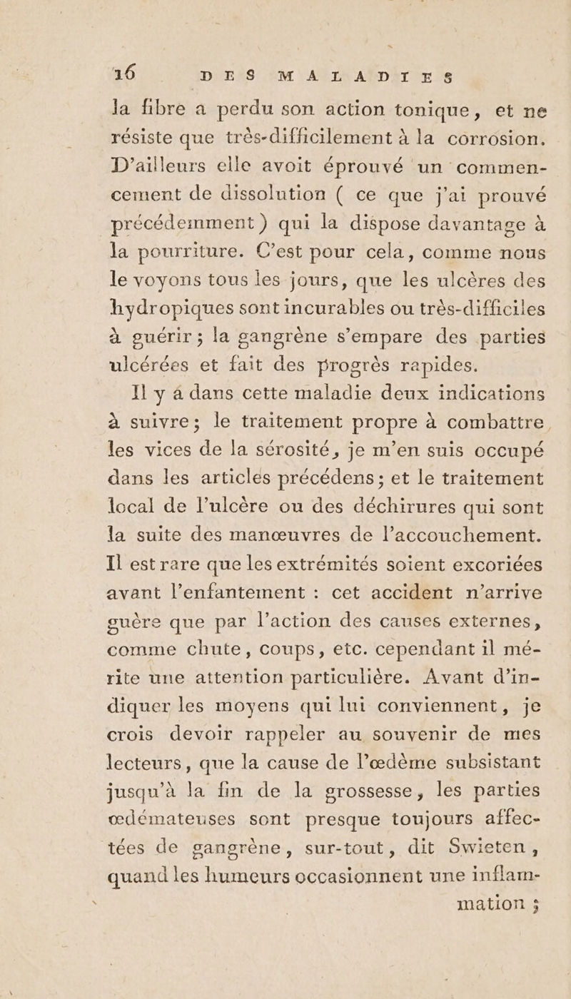 s 16 DES MALADIES la fibre a perdu son action tonique, et ne résiste que très-difficilement à la corrosion. D'ailleurs elle avoit éprouvé un commen- cement de dissolution ( ce que j'ai prouvé précédemment) qui la dispose davantage à la pourriture. C’est pour cela, comme nous le voyons tous les jours, que les ulcères des hydropiques sont incurables ou très-difficiles à guérir ; la gangrène s'empare des parties ulcérées et fait des progrès rapides. Il y 4 dans cette maladie deux indications à suivre; le traitement propre à combattre les vices de la sérosité, je m'en suis occupé dans les articles précédens ; et le traitement local de l’ulcère ou des déchirures qui sont la suite des manœuvres de l’accouchement. Il est rare que les extrémités soient excoriées avant l’enfantement : cet accident n'arrive guère que par l’action des causes externes, comme chute, coups, etc. cependant il mé- rite une attention particulière. Avant d’in- diquer les moyens qui lui conviennent, je crois devoir rappeler au souvenir de mes lecteurs, que la cause de l’œdème subsistant jusqu'à la fin de la grossesse, les parties œdémateuses sont presque toujours affec- tées de gangrène, sur-tout, dit Swieten, quand les humeurs occasionnent une inflam- mation 5