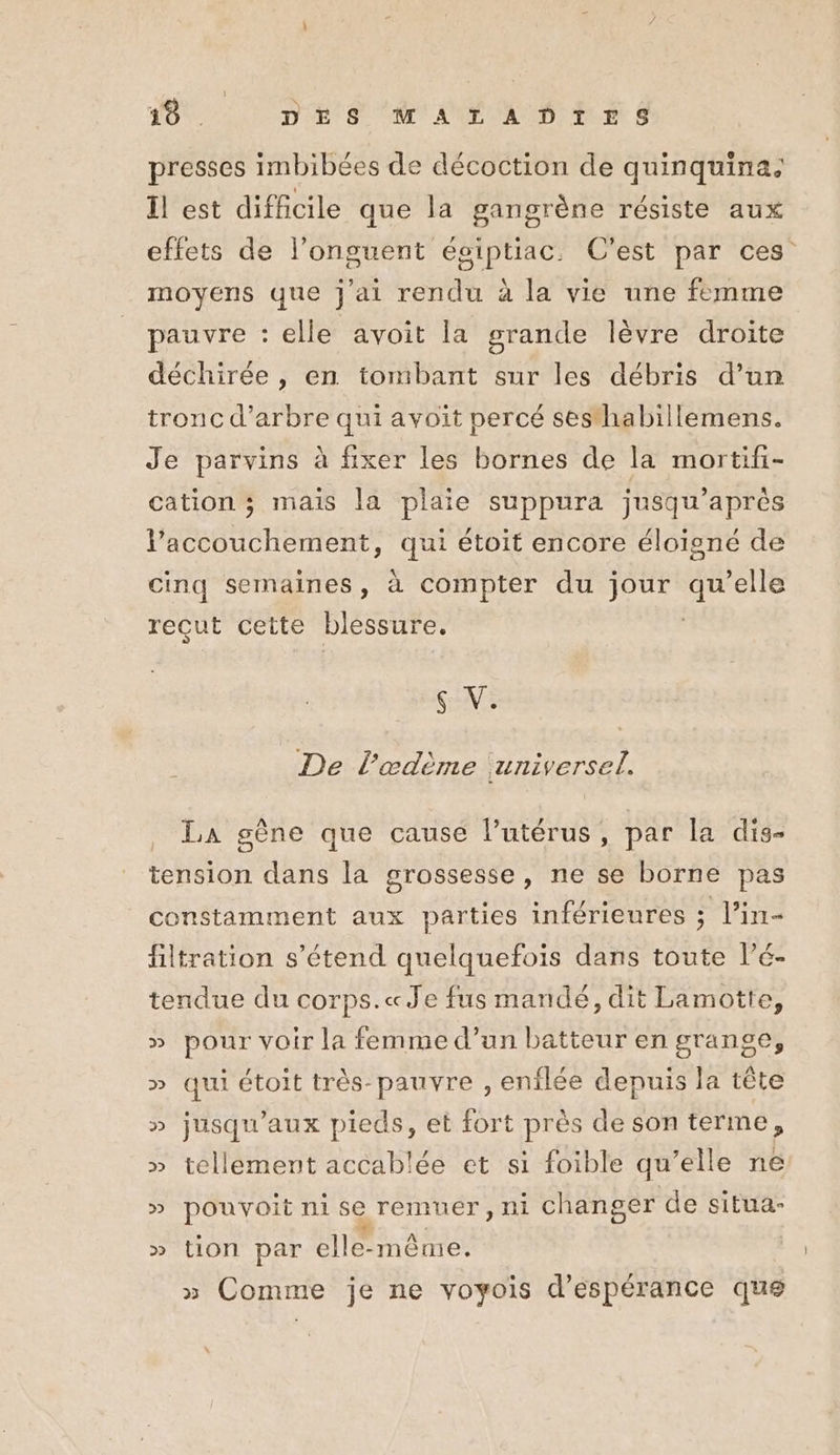 presses imbibées de décoction de quinquina. Il est difficile que la gangrène résiste aux effets de l’onguent éoiptiac. C'est par ces moyens que j'ai rendu à la vie une femme pauvre : elle avoit la grande lèvre droite déchirée, en tombant sur les débris d’un tronc d'arbre qui avoit percé sesthabillemens. Je parvins à fixer les bornes de la mortifi- cation ; mais la plaie suppura jusqu’après l'accouchement, qui étoit encore éloigné de cinq semaines, à compter du jour He elle reçut cette blessure. SV: De l’œdème universel. La gène que cause l’utérus, par la dis- tension dans la grossesse, ne se borne pas constamment aux parties inférieures ; l’in- filtration s'étend quelquefois dans toute l’é- tendue du corps.« Je fus mandé, dit Lamotte, » pour voir la femme d’un batteur en grange, » qui étoit très-pauvre , enflée depuis la tête » jusqu'aux pieds, et fort près de son terme, » tellement accablée et si foible qu’elle né » pouvoit ni se remuer, ni changer de situa- » tion par elle-même. » Comme je ne voyois d’éspérance que