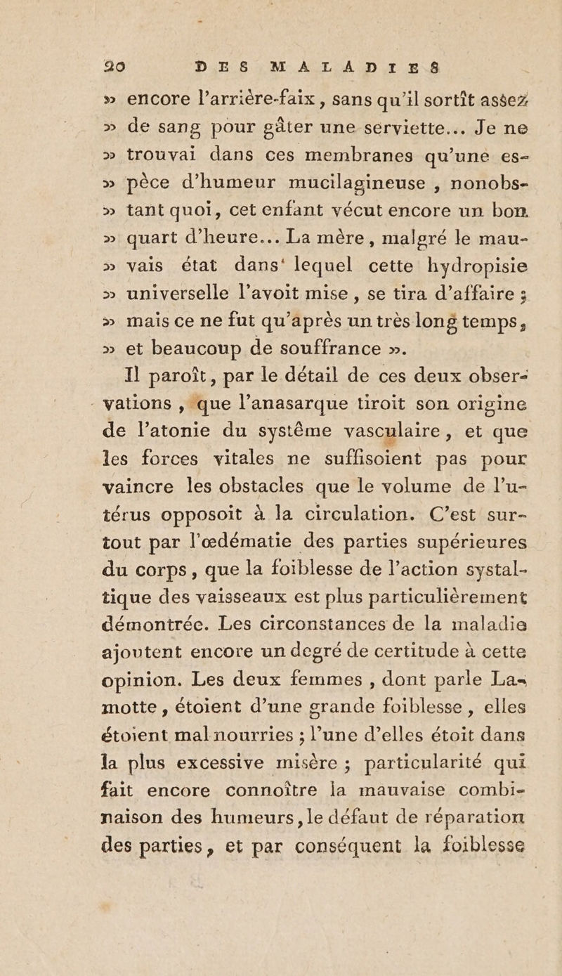 » encore l’arrière-faix , sans qu’il sortît astez » de sang pour gâter une serviette... Je ne » trouvai dans ces membranes qu'une es- » pèce d'humeur mucilagineuse , nonobs- » tant quoi, cet enfant vécut encore un bom » quart d'heure... La mère, malgré le mau- » vais état dans‘ lequel cette hydropisie » universelle l’avoit mise, se tira d’affaire ; » mais ce ne fut qu'après un très long temps, » et beaucoup de souffrance ». Il paroît, par le détail de ces deux obser- - vations , que l’anasarque tiroit son origine de l’atonie du système vasculaire, et que les forces vitales ne suffisoient pas pour vaincre les obstacles que le volume de l’u- térus opposoit à la circulation. C’est sur- tout par l’œdématie des parties supérieures du corps, que la foiblesse de l’action systal- tique des vaisseaux est plus particulièrement démontrée. Les circonstances de la maladie ajoutent encore un degré de certitude à cette opinion. Les deux femmes , dont parle La motte, étoient d’une grande foiblesse, elles étoient mal nourries ; l’une d’elles étoit dans la plus excessive misère ; particularité qui fait encore connoître ia mauvaise combi- naison des humeurs, le défaut de réparation des parties, et par conséquent la foiblesse