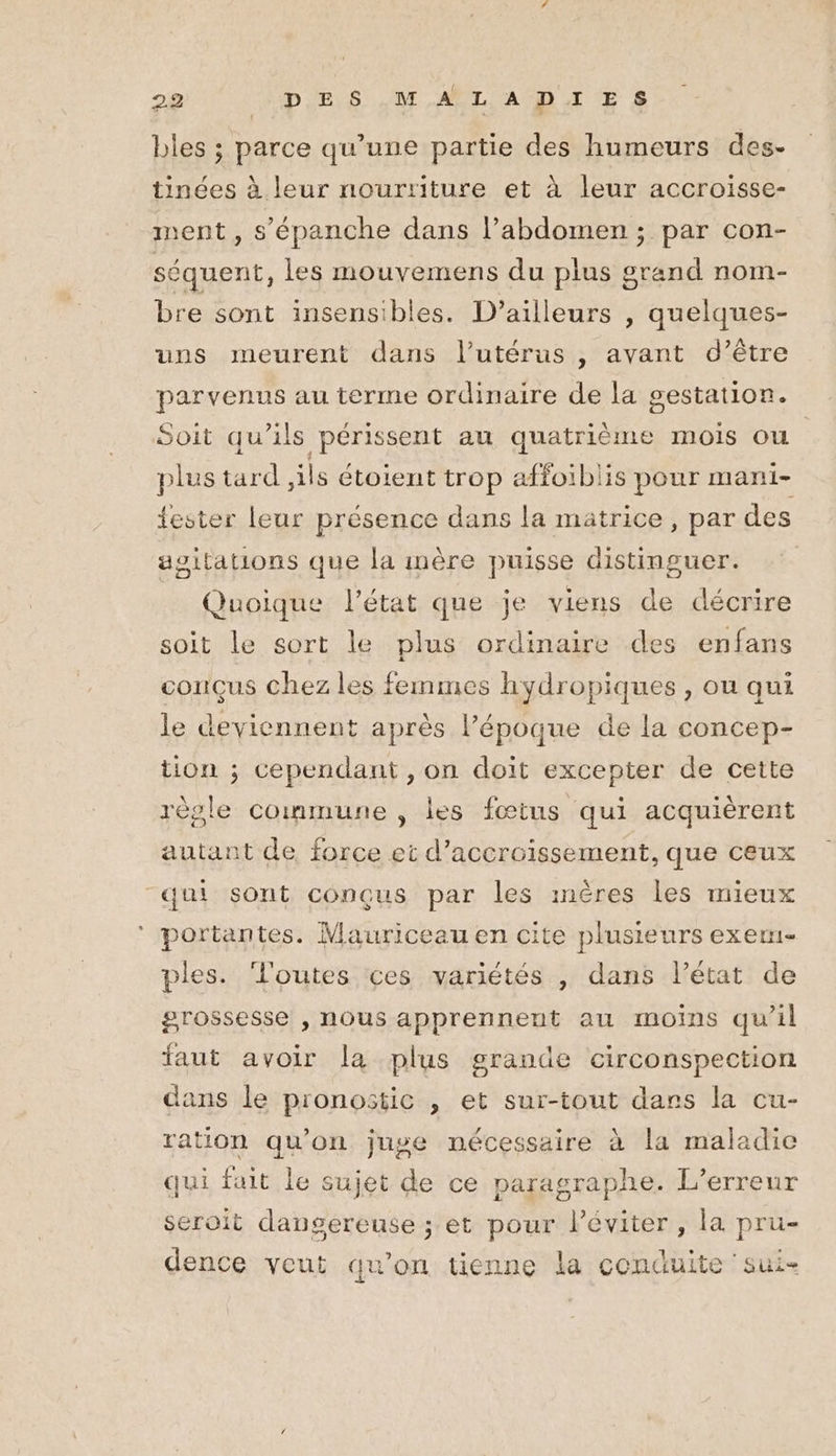 bles ; parce qu’une partie des humeurs des- tinées à leur nourriture et à leur accroisse- ment , s’épanche dans l’abdomen ; par con- séquent, les mouvemens du plus grand nom- bre sont insensibles. D'ailleurs , quelques- uns meurent dans l'utérus , avant d’être parvenus au terme ordinaire de la gestation. Soit qu'ils périssent au quatrième mois ou plus tard ,ils étoient trop affoïblis pour mani- ester leur présence dans la matrice, par des agitations que la mère puisse distinguer. Quoique l’état que je viens de décrire soit le sort le plus ordinaire des enfans conçus chez les femmes hydropiques , ou qui le deviennent après l’époque de la concep- tion ; cependant , on doit excepter de cette règle commune , les fœtus qui acquièrent autant de force et d’accroissement, que ceux “qui sont conçus par les mères les mieux ‘ portantes. Mauriceau en cite plusieurs exem- ples. Tl'outes ces variétés | dans l’état de grossesse , nous apprennent au moins qu’il faut avoir la plus grande circonspection dans le pronostic , et sur-tout dars la cu- ration qu'on juge nécessaire à la maladie qui fait le sujet de ce paragraphe. L'erreur seroit dangereuse ; et pour l’éviter , la pru- dence veut qu'on tienne la conduite 'sui-