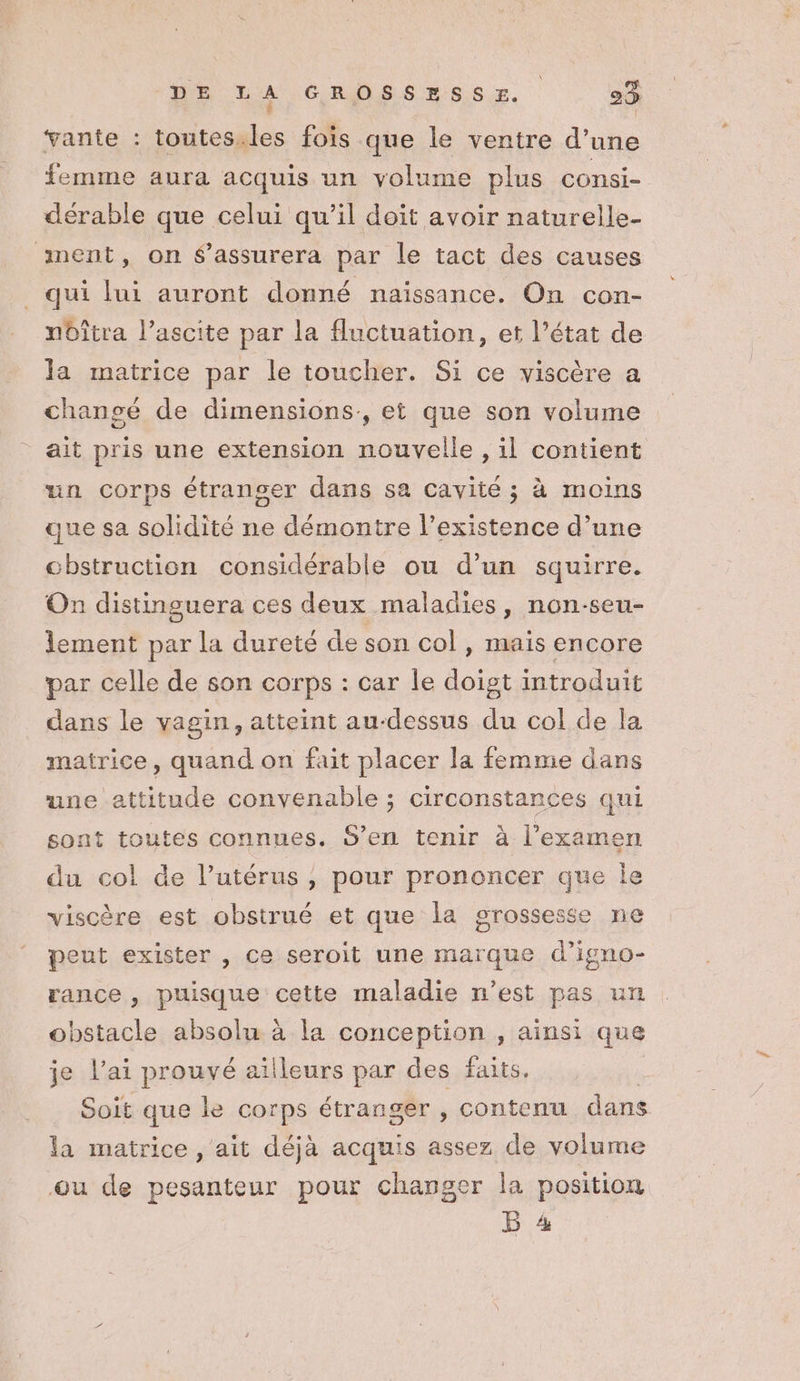 vante : toutes. Le fois que le ventre d’une femme aura acquis un volume plus consi- dérable que celui qu’il doit avoir naturelle- nent, on $’assurera par le tact des causes qui lui auront donné naissance. On con- noîtra l’ascite par la fluctuation, et l’état de la matrice par le toucher. Si ce viscère a changé de dimensions, et que son volume ait pris une extension nouvelle, il contient un corps étranger dans sa cavité ; à moins que sa solidité ne démontre l’existence d’une chstruction considérable ou d’un squirre. On distinguera ces deux maladies, non-seu- lement par la dureté de son col , mais encore par celle de son corps : car le doigt introduit dans le vagin, atteint au-dessus du col de la matrice, quand on fait placer la femme dans une attitude convenable ; ; Circonstances qui sont toutes connues, S’en tenir à l'examen du col de l’utérus , pour prononcer que Île viscère est obstrué et que la grossesse ne peut exister , ce seroit une marque d’igno- rance , puisque cette maladie n’est pas un obstacle absolu à la conception , ainsi que je l'ai prouvé ailleurs par des faits. Soit que le corps étranger , contenu dans la matrice , ait déjà acquis assez de volume ou de pesanteur pour changer la position B 4