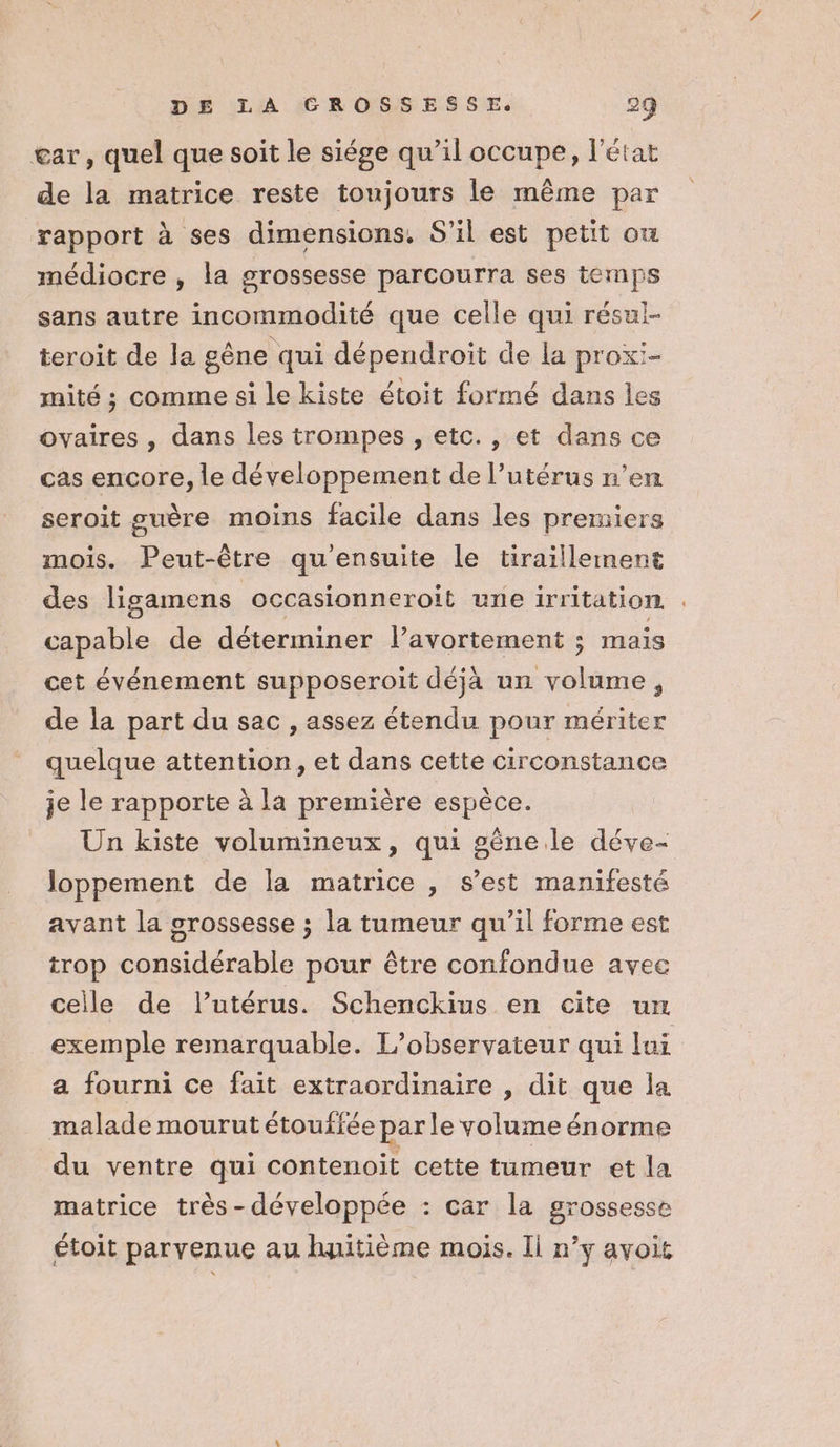 gar, quel que soit le siége qu’il occupe, l'état de la matrice reste toujours le même par rapport à ses dimensions, S'il est petit ou médiocre , la grossesse parcourra ses temps sans autre incommodité que celle qui résul- teroit de la gêne qui dépendroit de la proxi- mité ; comme si le kiste étoit formé dans les ovaires, dans les trompes , etc., et dans ce cas encore, le développement de l’utérus n’en seroit guère moins facile dans les premiers mois. Peut-être qu'ensuite le tiraillement des ligamens | occasionneroit une irritation . capable de déterminer l'avortement ; mais cet événement supposeroit déjà un volume, de la part du sac , assez étendu pour mériter quelque attention, et dans cette circonstance je le rapporte à la première espèce. Un kiste volumineux, qui gêne le déve- Joppement de la matrice , s’est manifesté avant la grossesse ; la tumeur qu’il forme est trop considérable pour être confondue avec celle de l'utérus. Schenckius en cite un exemple remarquable. L’observateur qui lui a fourni ce fait extraordinaire , dit que la malade mourut étouffée par le volume énorme du ventre qui contenoit cette tumeur et la matrice très-développée : car la grossesse étoit parvenue au huitième mois. Ii n’y avoit