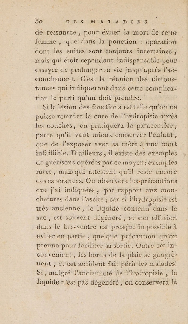 « # 5o DES MALADIES de ressource , pour éviter la mort de cette femme , que dans la ponction : opération dont Fe suites sont toujours incertaines, mais qui étoit cependant indispensable pour : essayer de prolonger sa vie jusqu’après l’ac- couchement. C’est la réunion des circons- _tances qui indiqueront dans cette complica- tion le parti qu’on doit prendre. Si la lésion des fonctions est telle qu’on ne puisse retarder la cure de l’hydropisie après les couches, on pratiquera la paracentèse,, parce qu’il vaut mieux conserver l'enfant, que de l’exposer avec sa mère à une mort infaillible. D'ailleurs jil éxiste dés ex temples de guérisons opérées par ce moyen; exemples rares , mais qui attestent qu'il reste encore des espérances. On observera les-précautions que j’ai indiquées ; par rapport aux mou- chetures dans l’ascite ; car 81 l’hydropisie est très-ancienne , le liquide contenu dans le sac, est souvent dégénéré , et son effusion dans le bas-ventre est presque impossible à éviter en partie û quelque précaution qu'on preriie pour faciliter sa sortie. Outre cet in- conivénient, lés bords de la plaie se gangré- 5 nent , ét cet accident fait périr les malades. Si, malgré l'ancienneté de l'hydropisie , le liquide n’est pas désénéré, on conservera la