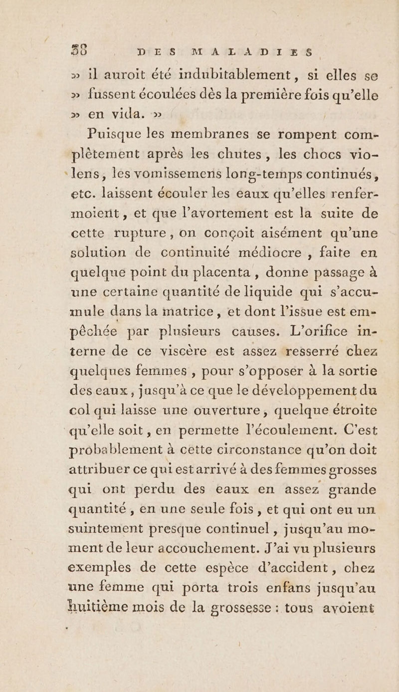» 1] auroit été inmdubitablement, si elles se » fussent écoulées dès la première fois qu’elle » en vida. » | Puisque les membranes se rompent com- plètement après les chutes, les chocs vio- ‘lens, les vomissemens longs-temps continués, etc. laissent écouler les eaux qu’elles renfer- moient, et que l’avortement est la suite de cette rupture, on conçoit aisément qu’une solution de continuité médiocre , faite en quelque point du placenta , donne passage à une certaine quantité de liquide qui s’accu- mule dans la matrice, et dont l’issue est em- pêchée par plusieurs causes. L’orifice in- terne de ce viscère est assez resserré chez quelques femmes , pour s’opposer à la sortie des eaux, jusqu’à ce que le développement du col qui laisse une ouverture, quelque étroite qu'elle soit , en permette l’écoulement. C’est probablement à cette circonstance qu’on doit attribuer ce qui estarrivé à des femmes grosses qui ont perdu des eaux en assez grande quantité , en une seule fois , et qui ont eu un suintement presque continuel , jusqu’au mo- ment de leur accouchement. J’ai vu plusieurs exemples de cette espèce d’accident, chez une femme qui porta trois enfans jusqu’au huitième mois de la grossesse : tous avoient