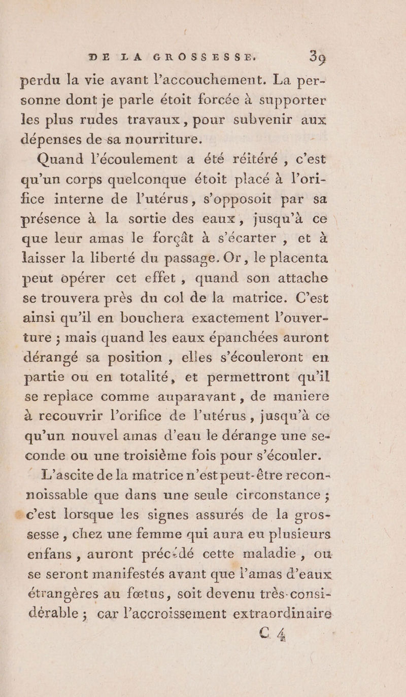 perdu la vie avant l’accouchement. La per- sonne dont je parle étoit forcée à supporter les plus rudes travaux, pour subvenir aux dépenses de sa nourriture. Quand l'écoulement a été réitéré , c’est qu’un corps quelconque étoit placé à l’ori- fice interne de l’utérus, s’opposoit par sa présence à la sortie des eaux, jusqu’à ce que leur amas le forçât à s’écarter , et à laisser la liberté du passage. Or, le placenta peut opérer cet effet, quand son attache se trouvera près du col de la matrice. C’est ainsi qu’il en bouchera exactement l’ouver- ture ; mais quand les eaux épanchées auront dérangé sa position , elles s’écouleront en partie ou en totalité, et permettront qu’il se replace comme auparavant , de maniere à recouvrir l’orifice de l'utérus, jusqu’à ce qu’un nouvel amas d’eau le dérange une se- conde ou une troisième fois pour s’écouler. _ L’ascite de la matrice n’est peut-être recon- noissable que dans une seule circonstance ; » c'est lorsque les signes assurés de la gros- sesse , chez une femme qui aura eu plusieurs enfans , auront préc-dé cette maladie, ow se seront manifestés avant que l’amas d'eaux étrangères au fœtus, soit devenu très-consi- dérable ; car l’accroïssement extraordinaire C 4