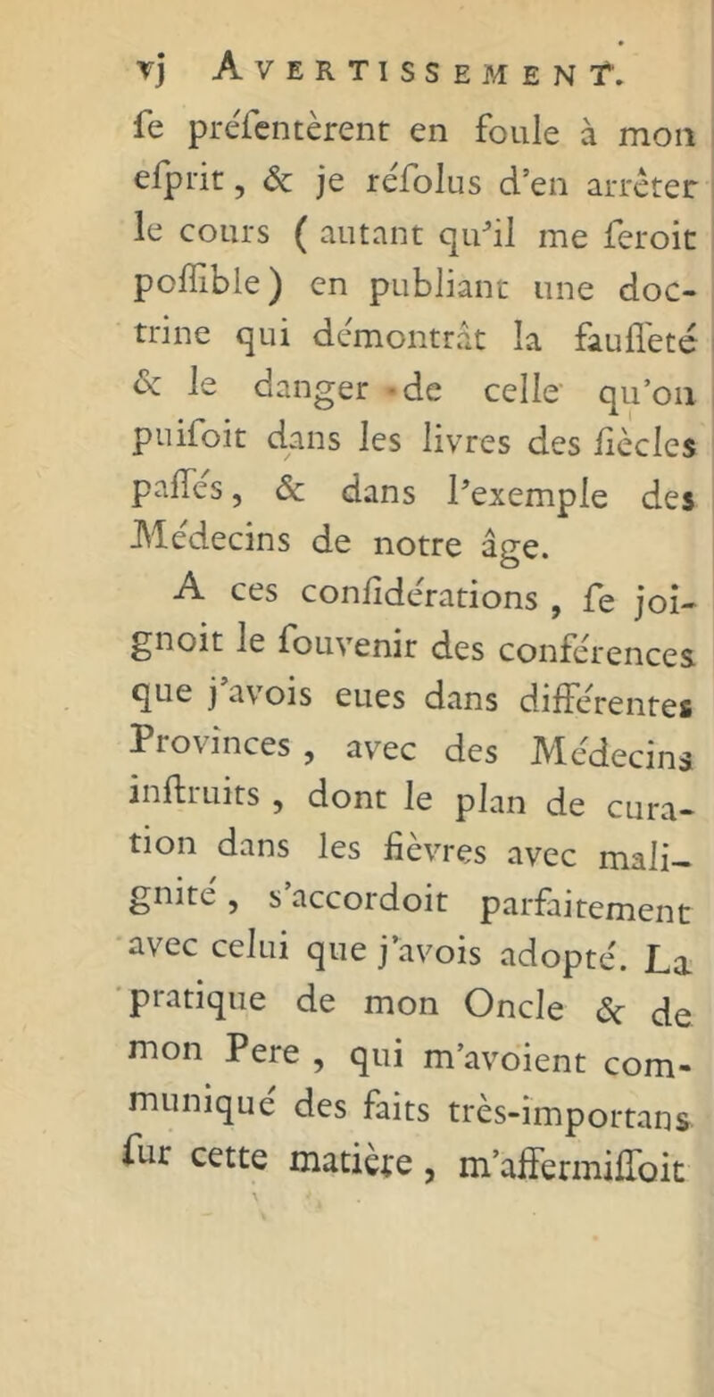 fe préfcntèrent en foule à mon efprit, ôc je réfolus d’en arrêter le cours ( autant qu'il me feroit poffible) en publiant une doc- trine qui démontrât la fauffeté oc le danger de celle qu’on puifoit dans les livres des fiècles paffes, & dans l'exemple des Médecins de notre âge. -A. ces confiderations , fe joi- gnoit le fouvenir des conférences que j'avois eues dans différentes Provinces, avec des Médecins mftruits , dont le plan de cura- tion dans les fièvres avec mali- gnité , s accordoit parfaitement avec celui que j avois adopté. La pratique de mon Oncle & de mon Pere, qui m’avoient com- muniqué des faits très-importans. fur cette matière, m’affermiffoit