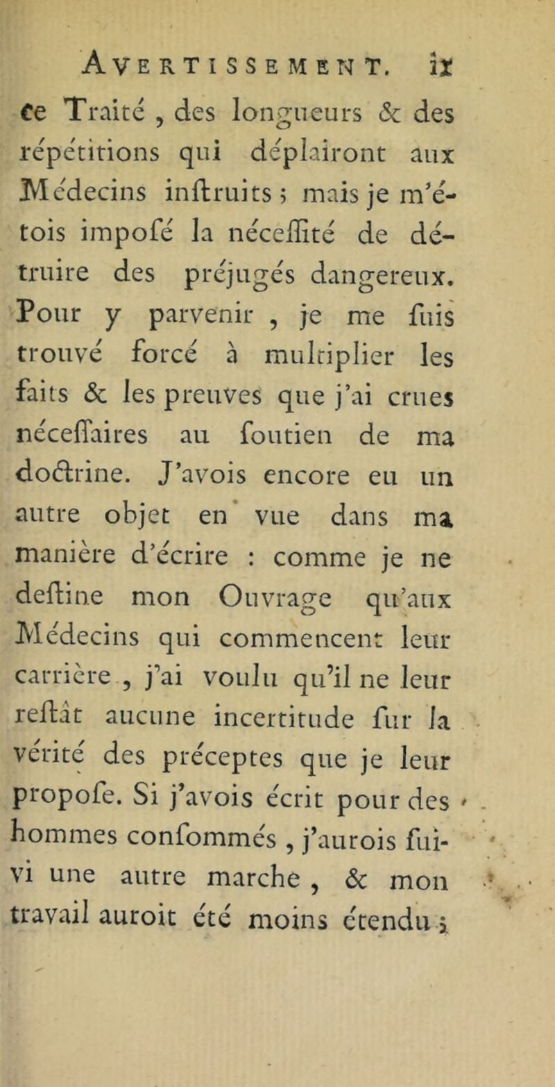 Ce Traité , des longueurs & des répétitions qui déplairont aux Médecins inftruits; mais je m’é- tois impofé la néceiïité de dé- truire des préjugés dangereux. Pour y parvenir , je me fuis trouvé forcé à multiplier les faits & les preuves que j’ai crues nécefiaires au foutien de ma do&rine. J’avois encore eu un autre objet en vue dans ma manière d’écrire : comme je ne deftine mon Ouvrage qu’aux Médecins qui commencent leur carrière , j'ai voulu qu’il ne leur reftit aucune incertitude fur la vérité des préceptes que je leur propofe. Si j’avois écrit pour des » hommes confommés , j’aurois fui- vi une autre marche , & mon travail auroit été moins étendu i