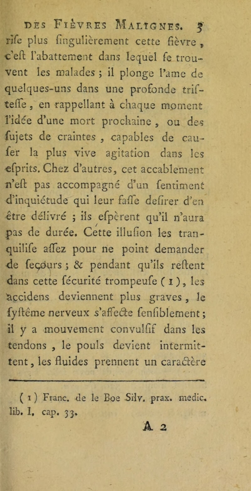 rife plus fingulièrement cette fièvre , c’efl; l'abattement dans lequel fe trou- vent les malades ; il plonge l’ame de quelques-uns dans une profonde trif- tefle, en rappellant à chaque moment î’idce d’une mort prochaine , ou des fujets de craintes , capables de cau- fer la plus vive agitation dans les efprits. Chez d’autres, cet accablement n’efl: pas accompagné d’un fentiment d’inquiétude qui leur fade defîrer d’en être délivré ; ils efpèrent qu’il n’aura pas de durée. Cette illufion les tran- quilife aiïez pour ne point demander de feçours ; & pendant qu’ils reftent dans cette fécurité trompeufe ( i ), les àccidens deviennent plus graves , le fyftcme nerveux s’affede fenfiblement ; il y a mouvement convuîfif dans les tendons , le pouls devient intermit- tent , les fluides prennent un caradère ( i ) Franc, de le Boe Silv. prax. medic. lib. I, cap. 33.