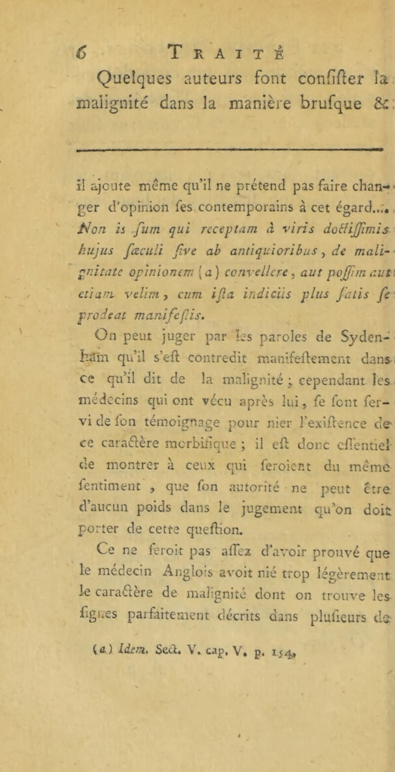 Quelques auteurs font confier îa malignité dans la manière brufque &c il ajoute meme qu’il ne prétend pas faire chan- ger d’opinion fes contemporains à cet égard..;. Non ii fum qui rcceptam à vins doélijjimis kujus fœculi five ab antiquioribus, de mali- pnitatc opinionem (a) convellcre, aut pojftm eut ctij.ni. vclim, cum ijla irdicïis plus J'atis fe proieat manifeflis. On peut juger par les paroles de Syden- ham qu’il s'eft contredit manifeftement dans ce qu’il dit de la malignité ; cependant les médecins qui ont vécu après lui, fe font fer- vi de fon témoignage pour nier l’exiftence de- ce cara&ère morbifique ; il eft donc cfl'entiei de montrer à ceux qui feroier.t du même fentiment , que fon autorité ne peut être d’aucun poids dans le jugement qu'on doit porter de cette queflion. Ce ne feroit pas allez d’avoir prouvé que le médecin Anglois avoit nié trop légèrement le caraéiere de malignité dont on trouve les figr.es parfaitement décrits dans plaideurs ds U.) Idem. Sed. V. cap. V. p. 154,