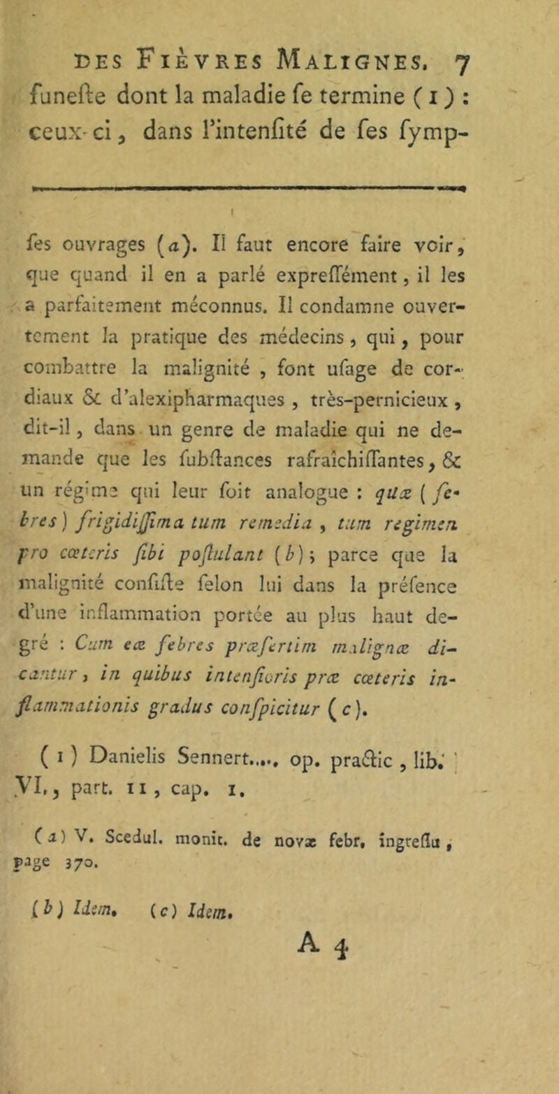 funefte dont la maladie fe termine ( 1 ) : ceux ci, dans l’intenfité de Tes fymp- l fes ouvrages (a). Il faut encore faire voir, que quand il en a parlé expreflement, il les a parfaitement méconnus. Il condamne ouver- tement la pratique des médecins, qui, pour combattre la malignité , font ufage de cor- diaux & d’alexipharmaques , très-pernicieux , dit-il, dans un genre de maladie qui ne de- mande que les fubflances rafraîchiffantes, & un régune qui leur fuit analogue : qüx ( fe• très) fri fi d ijji rn a t u rn remédia , t:im regimen pro cceteris fibi poflu.la.nt [b)--, parce que la malignité confiée félon lui dans la préfence d’une inflammation portée au plus haut de- gré : Curn e<z febres prrzfertirn rn.ilignæ di- cantur, in quibus intenforis prie cceteris in- flammationis gradus confpicitur (c). ( 1 ) Danielis Sennert.,.., op. pra&ic , lib. VI.5 part. Il , cap. i. (a) V. Scedul. monic. de novx febr, ingteflu , page 370. A 3. lb) Idem, (c) Idem.