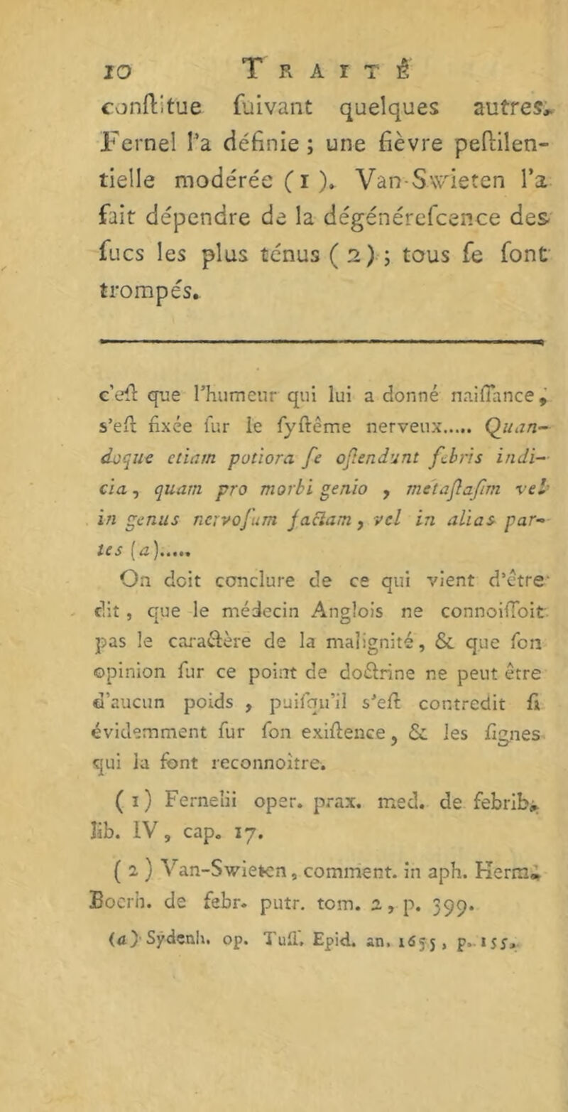 io Trait é conflitue füivant quelques autres, Fernel l’a définie; une fièvre peftilen- tielle modérée ( i ). Van-Swieten l’a fait dépendre de la dégénérefcence des fucs les plus ténus ( 2) ; tous fe font trompés. c’efi: que l’humeur qui lui a donné naifiance, s’efi: fixée fur le fyftême nerveux Quan- doque el'uim putiora fe ofendunt febris indi- cia, quam pro morbi genio , metafafim vél- in genus nervofum jacïam, vcl in alias par- ies y ' ' « c • On doit conclure de ce qui vient d’être' dit, que le médecin Anglois ne connoifioit pas le cara&ère de la malignité, & que fon opinion fur ce point de doélrine ne peut être d’aucun poids , puifqu’il s’eft contredit fi évidemment fur fon exifience, & les firmes qui la font reconnoiîre. (1) Ferneîii oper. prax. med. de febrib* îib. IV, cap. 17. ( 2. ) Van-Swieten, comment, in aph. Kerra, Bocrb. de febr. putr. tom. a, p. 399. (<0 Sÿdçnh. op. Tuli. Epid. an. 1655, p-