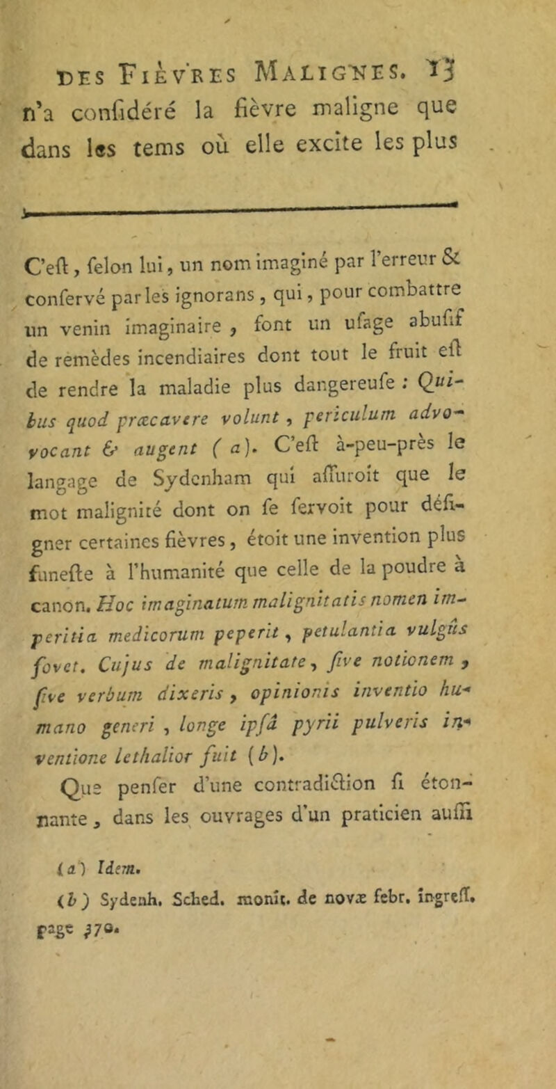 n’a confidéré la fièvre maligne que dans les tems ou elle excite les plus ——— C’eft, félon lui, un nom imaginé par l’erreur & confervé parles ignorans , qui, pour combattre un venin imaginaire , font un ulage abufif de remèdes incendiaires dont tout le fruit cil de rendre la maladie plus dangereufe ; Qui- bus quod preecavere volunt, periculum advo- vacant & augent (a). C’efl à-peu-près le langage de Sydenham qui afuuoit que le mot malignité dont on fe fervoit pour déft- gner certaines fièvres , étoit une invention plus funefte à l’humanité que celle de la poudre à canon. Hoc hn aginatutti rnali gn.it a lis now.cn un- peritia medicorum peperit, petulantia vulgiis fovct. Cujus de malignitate, five nolionem , five verbum dixeris, opinions invcntio hu* mano generi , longe ipfâ pyrii pulveris in* venùone lethalior fuit [b). Que penfer d’une contradiction fi éton- nante j dans les ouvrages d’un praticien aufîi la) Id;m. (I j Sydenh. Sched. monu. de novx febr. îngrefï. fige }7Q.