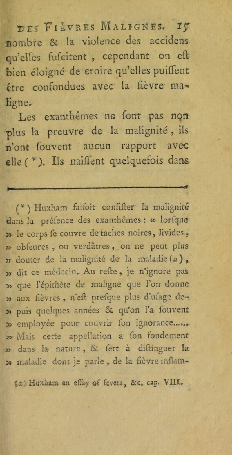 nombre & la violence des accidens quelles fufeitent , cependant on eft bien éloigné de croire qu’elles puififent être confondues avec la ficvre ma- ligne* Les exanthèmes ne font pas non plus la preuvre de la malignité , iis n’ont Couvent aucun rapport avec elle (¥). Us naiiTent quelquefois dans r . —.-<» (¥ ) Huxham faifoit confifter la malignité dans la préfence des exanthèmes : « lorfque 53 le corps fe couvre détachés noires, livides, » obfcures , ou verdâtres , on ne peut plus 3? douter de la malignité de la maladie (a), 53 dit ce médecin. Au refte, je n’ignore pas d> que l’épithète de maligne que l’on donne 33 aux fièvres , n'eft prefque plus d’ufage de- 33 puis quelques années & qu’on l’a fouvent 53 employée pour couvrir fon ignorance.-... s» Mais cette appellation a fon fondement s> dans la nature, & fert à diftinguer îa 53 maladie dont je parle, de la fièvre inflam- (a) Hüxiiam an eCày of fcv«rs, cap. VIIX»