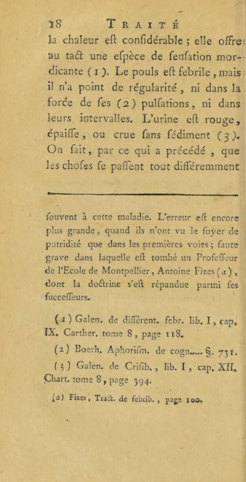 îa chaleur eft confidérable ; elle offre au taél une efpèce de fenfation mor- dicante ( i ). Le pouls eft febrile , mais i! n’a point de régularité , ni dans la force de fes (2) pulfations, ni dans leurs intervalles. L’urine eft rouge, épaifie , ou crue fans fcdiment (3). On fait, par ce qui a précédé , que leschofes fe paflent tout différemment fouvent à cette maladie. L’erreur eft encore plus grande, quand ils n’ont vu le foyer de putridité que dans les premières voies ; faute grave dans laquelle eft tombé un Profefleur de l’Ecole de Montpellier, Antoine Fizes(a) , dont la doébine s’eft répandue parmi fes fucceffeurs. ( 1 ) Galen. de différent, febr. lib. I , cap, IX. Carther. tome 8, page 118. (2) Eoerb. Aphorrfm. de cogn„... §. 731. ( 3 ) Galen. de Crifib. , lib. I , cap, XII, Cliart. tome 8, page 394. [a) Fiies, Tra-2. de febrib. 1 pajî ieo»