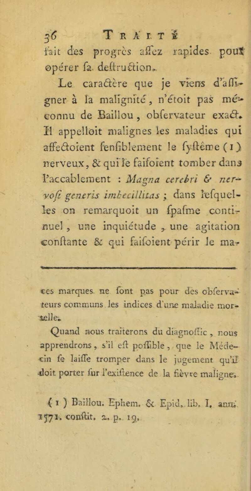 fiait des progrès allez rapides pouï opérer fa. deftrudion». Le caradère que je viens d’afll- gner à la malignité, n’étoit pas mé> connu de Baillou , obfervateur exad. Il appelloit malignes les maladies qui affedoient fenfiblement le fyftérre(i) nerveux, & qui le faiforent tomber dans l’accablement : Magna cerebri & ner~ vofi generis imhecillitas ; dans tefquel- les on remarquoit un (palme conti- nuel , une inquiétude , une agitation confiante & qui faifoient périr Je mar ces marques ne font pas pour des observa- teurs communs les indices d'une maladie mor- telle. Quand nous traiterons du diagnoflic , nous apprendrons, s’il efl pollible, que le Méde- cin fe laifle tromper dans le jugement qu’il’ •doit porter fur l’exiflence de la fièvre maligne. ( i ) Baillou. Ephem. & Epid. lib. I. anru 1571. conflit, a, p. 15,