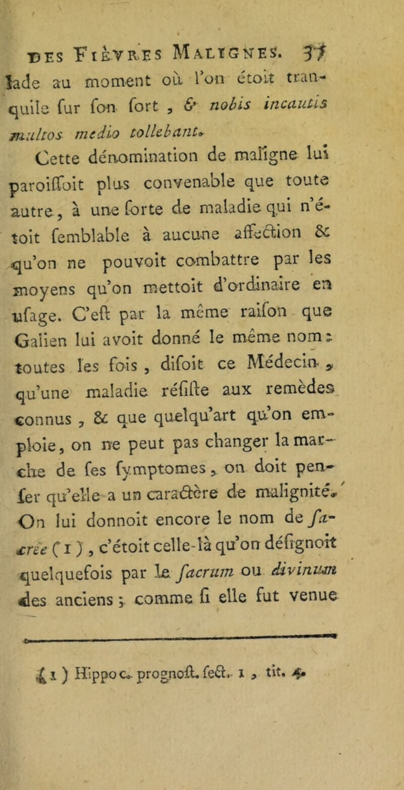 Jade au moment ou l’on étoit trau- quile fur fo-n fort , & nobis incautis multos medlo tollcbcint» Cette dénomination de maligne lui paroiffoit plus convenable que toute autre, à une forte de maladie qui n’é- toit femblable à aucune affection 6c qu’on ne pouvoit combattre par les moyens qu’on mettoit d ordinaire en ufage. C’eft par la même raifon que Galien lui avoit donné le même nom a toutes les fois , difoit ce Médecin y qu’une maladie réfifte aux remèdes connus , 8c que quelqu art q.u on em-* ploie, on ne peut pas changer la mar- che de fes fymptomes, on doit pen- fer qu’elle a un cara&ère de malignité. On lui donnoit encore le nom de/rt- xru fi}, c’étoit celle-là qu’on défrgnoit quelquefois par le facrum ou divinum des anciens ; comme fi elle fut venue o ' ■ — — - —■—— — *