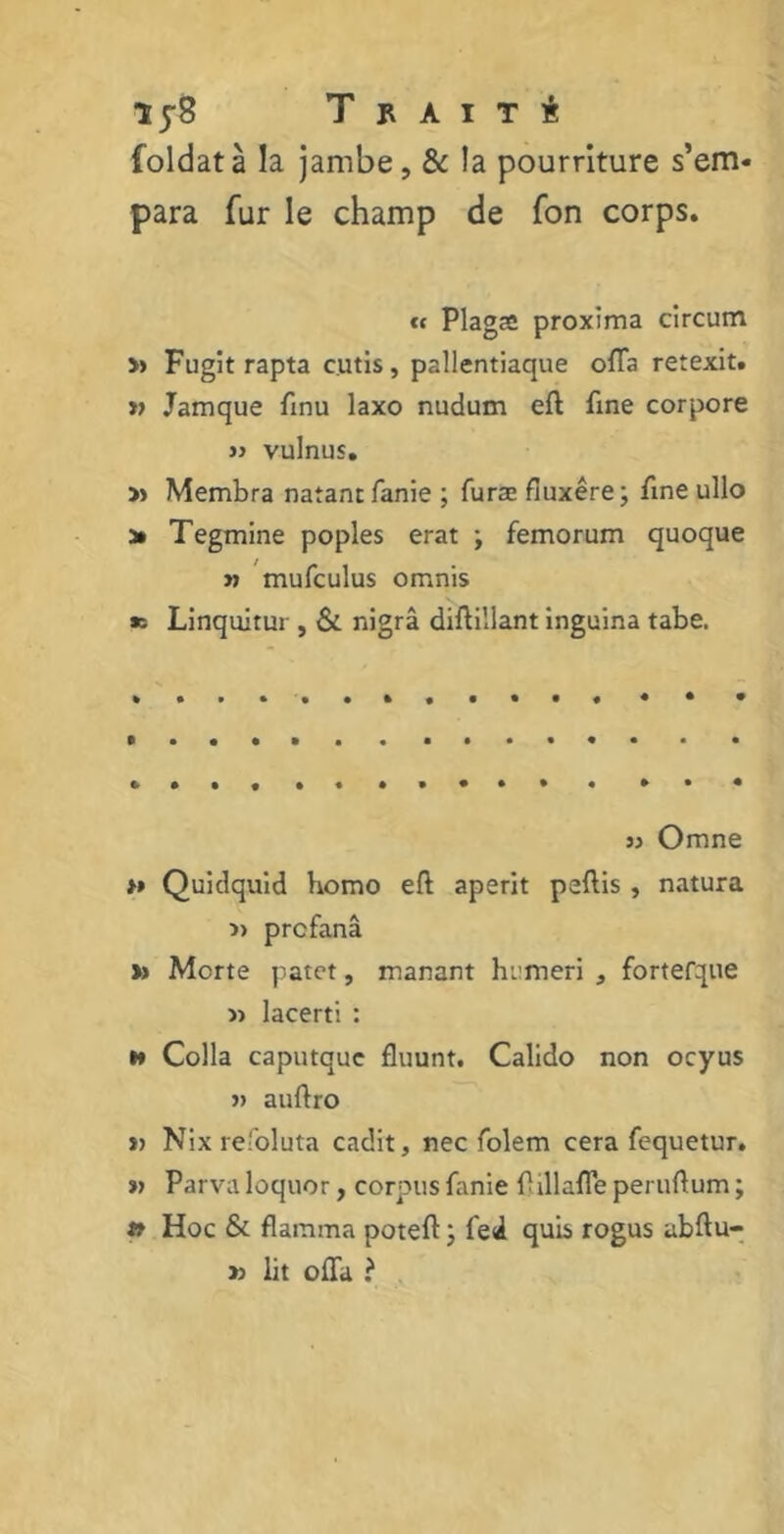 Ij-S T n a I t i foldatà la jambe, & !a pourriture s’em- para fur le champ de Ton corps. « Plagæ proxima circum » Fugit rapta cutis , pallentiaque offa retexit. « Jamque finu laxo nudum eft fine corpore jj vulnus. » Membra natant fanie ; furæ fluxêre; fine ullo a* Tegmine poples erat ; femorum quoque » mufculus omnis *; Linquitur , & nigrâ diftillant inguina tabe. jj Omne *» Quidquid bomo eft aperit peftis , natura profana » Morte patet, manant hiimeri , fortefque « lacerti : h Colla caputque fluunt. Calido non ocyus jj auflro j) Nix refoluta cadit, nec folem cera fequetur. « Parva loquor, corpus fanie f îllafle peruftum ; » Hoc & flamma poteft j fed quis rogus ubftu- » lit offa ?