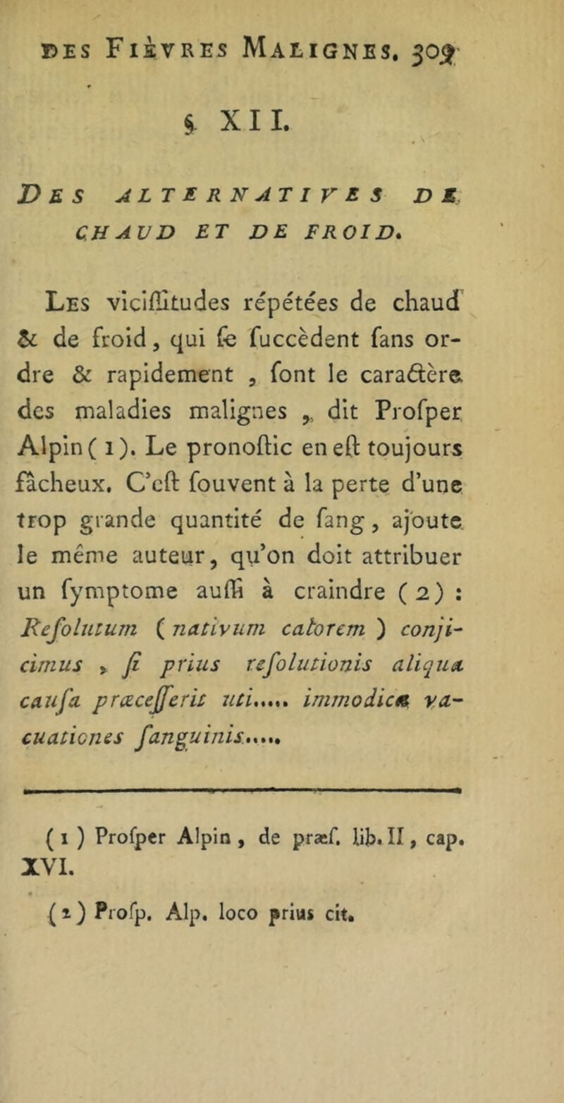 § XII. Des alternatives de CHAUD ET DE FROID. Les vicifîitudes répétées de chaud & de froid, qui fe fuccèdent fans or- dre & rapidement , font le cara&ère. des maladies malignes dit Profper Alpin ( 1). Le pronoftic eneft toujours fâcheux. C’cft fouvent à la perte d’une trop grande quantité de fang, ajoute le même auteur, qu’on doit attribuer un fymptome auffi à craindre (2) : Refolutum ( nativum catorcm ) conji- cimus , Ji prius refolutionis aliqux caufa prœcejferu mi...,, immodic« va- cuaticnes fanguinis ( 1 ) Profper Alpin , de præf. lit. II, cap. XVI. (t) Profp. Alp. loco prius cit.