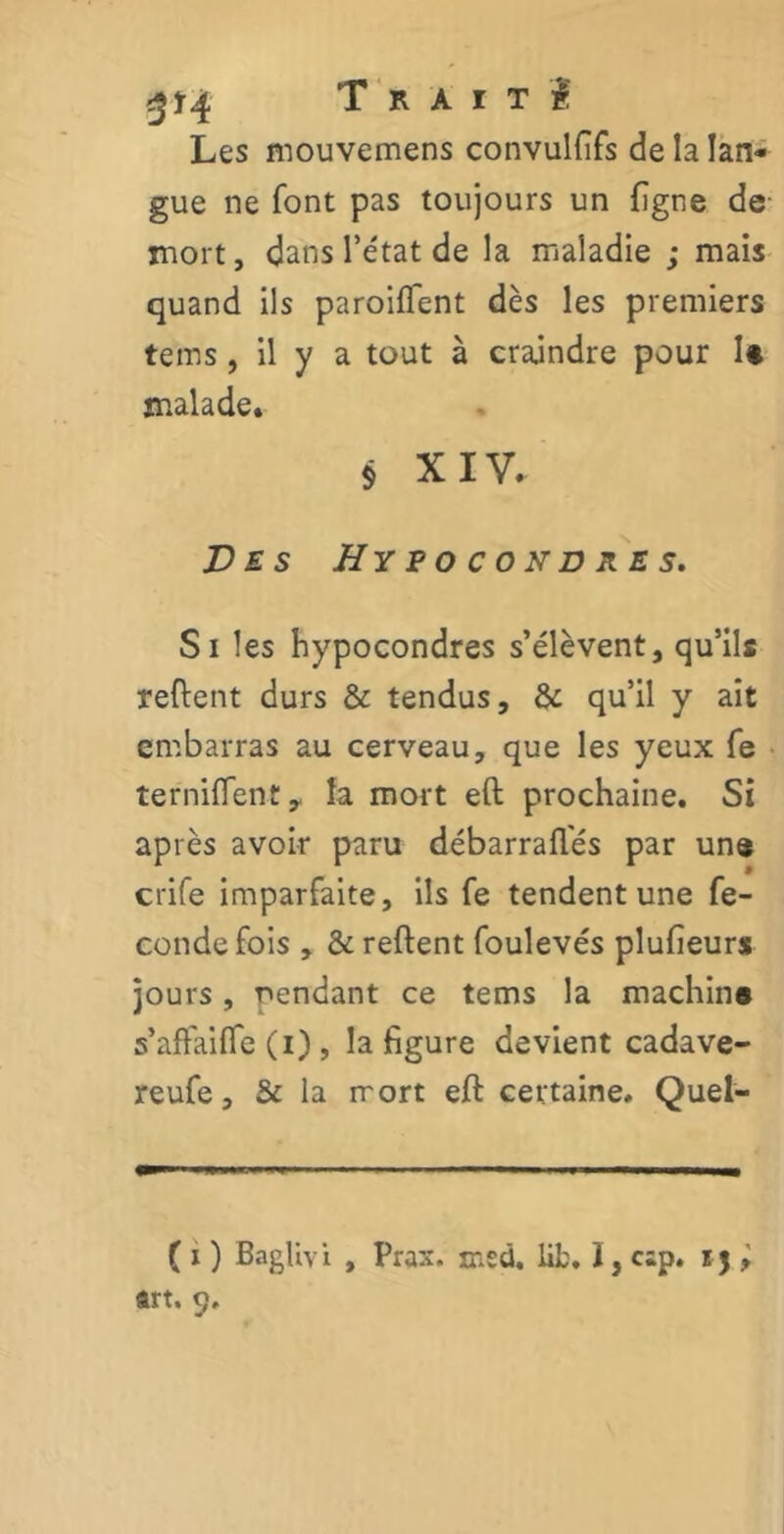 3*4 Trait î Les mouvemens convullifs de la lan- gue ne font pas toujours un ligne de mort, dans l’état de la maladie ; mais quand ils paroiflent dès les premiers teins, il y a tout à craindre pour U malade. § XIV. Des H y p o c o n d r e s. Si les hypocondres s’élèvent, qu’ils relient durs & tendus, & qu’il y ait embarras au cerveau, que les yeux fe ternilfent,. la mort eft prochaine. Si après avoir paru débarralfés par une crife imparfaite, ils fe tendent une fé- condé fois , & relient foulevés plufieurs jours, pendant ce tems la machina s’affailTe (i) , la figure devient cadave- reufe, & la mort eft certaine. Quel- ( i ) Baglivi , Prax. msd. lib. ï, csp. rj > art. 9.