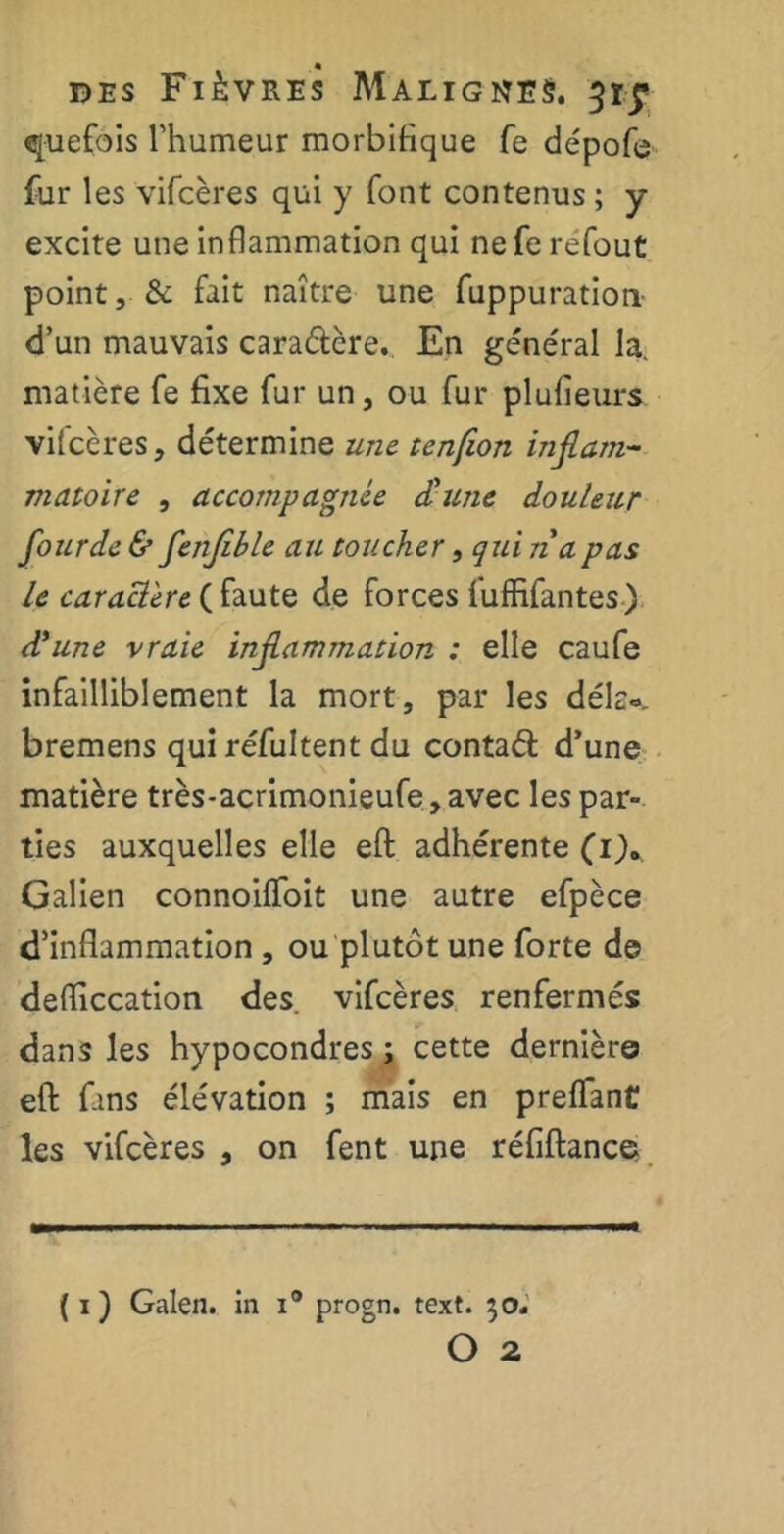 quefois l’humeur morbifique fe dépofe fur les vifcères qui y font contenus ; y excite une inflammation qui nefe refout point, & fait naître une fuppuration d’un mauvais cara&ère. En général la. matière fe fixe fur un, ou fur plufieurs vifcères, détermine une tenfion inflam- matoire , accompagnée dune douleur fourde & flenflble au toucher, qui n a pas le caractère ( faute de forces fuffifantes) d'une vraie inflammation : elle caufe infailliblement la mort, par les dé la», bremens quiréfultent du contaél d’une matière très-acrimonieufe, avec les par- ties auxquelles elle eft adhérente (i)„ Galien connoiffoit une autre efpèce d’inflammation , ou plutôt une forte de defliccation des. vifcères renfermés dans les hypocondres ; cette dernière eft fans élévation ; mais en preflant les vifcères , on fent une réfiftance ( i ) Galen. in i° progn. text. 30,