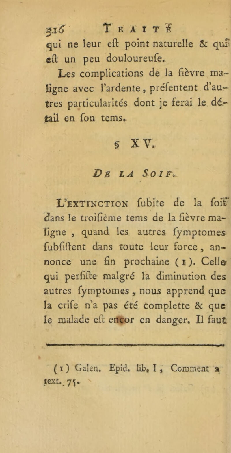 qui ne leur eft point naturelle 5c quT eft un peu douloureufe. Les complications de la fièvre ma- ligne avec l’ardente, préfentent d’au- tres particularités dont je ferai le dé- tail en fon tems. § XV. De la Soif. L’extinction fubite de la foit dans le troifième tems de la fièvre ma- ligne , quand les autres fymptomes fubfiftent dans toute leur force, an- nonce une fin prochaine ( i ). Celle qui perlifte malgré la diminution des autres fymptomes , nous apprend que la crife n’a pas été complette & que le malade eft encor en danger. Il faut ( i ) Galen. Epid. lib, I , Comment a text, 7<j,