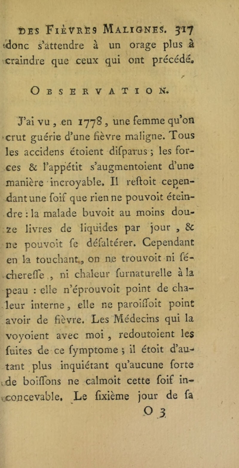 ■donc s’attendre à un orage plus à craindre que ceux qui ont précédé. r Observation. J’ai vu , en 1778 , une femme qu’on crut guérie d’une fièvre maligne. Tous les accidens étoient difparus ; les for- ces & l’appétit s’augmentoient d’une manière incroyable. Il reftoit cepen- dantune foif que rien ne pouvoit étein- dre : la malade buvoit au moins dou- ze livres de liquides par jour , de ne pouvoit fe défalterer. Cependant en la touchant., on n.e trouvoit ni fé- chereffe , ni chaleur furnaturelle à la peau : elle n’éprouvoit point de cha- leur interne, elle ne paroifioit point avoir de fièvre. Les Médecins qui la vovoient avec moi , redoutoient les fuites de ce fymptome •, il étoit d’au- tant plus inquiétant qu’aucune forte .de boiffons ne calmoit cette foif in- concevable. Le fixième jour de fa •0.3.