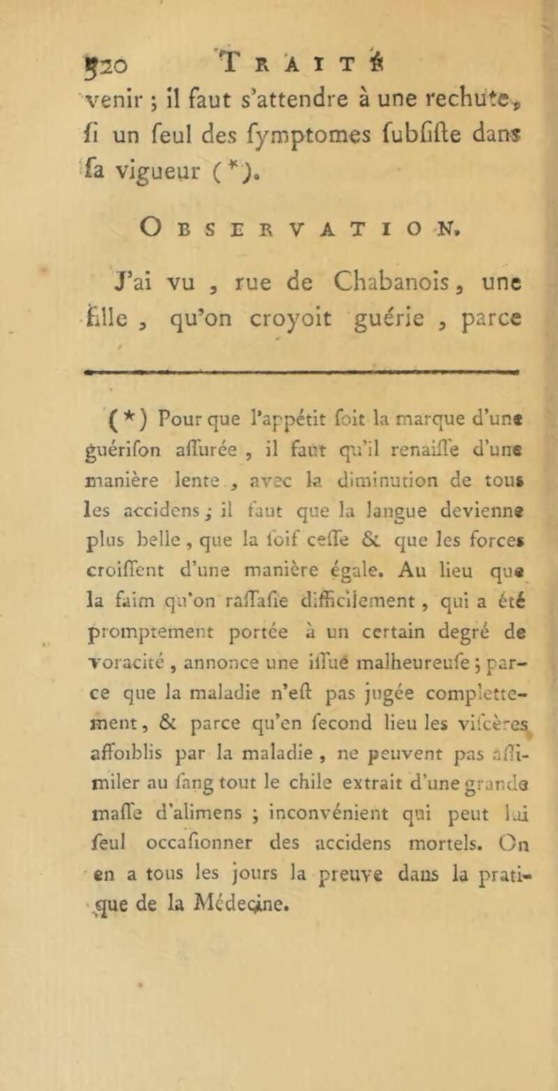 520 Traité venir ; il faut s’attendre à une rechute, fi un feul des fymptomes fubfifte dans fa vigueur (¥)a Observation» J’ai vu 5 rue de Chabanois 3 une hile , qu’on croyoit guérie , parce ( * ) Pour que l’appétit fait la marque d’un* guérifon aiïurée , il faut qu’il renaifle d’une manière lente , avec la diminution de tous les accidens ; il faut que la langue devienne plus belle , que la loif cédé & que les forces croilTent d’une manière égale. Au lieu que la faim qu’on ralTafie difficilement , qui a été promptement portée à un certain degré de voracité , annonce une iffuô malheureufe ; par- ce que la maladie n’eft pas jugée complette- ment, & parce qu’on fécond lieu les viicères affaiblis par la maladie , ne peuvent pas afli- miler au lang tout le chile extrait d’une grande mafTe d'alimens ; inconvénient qui peut loi feul occafionner des accidens mortels. On en a tous les jours la preuve dans la prati- que de la Médecine.