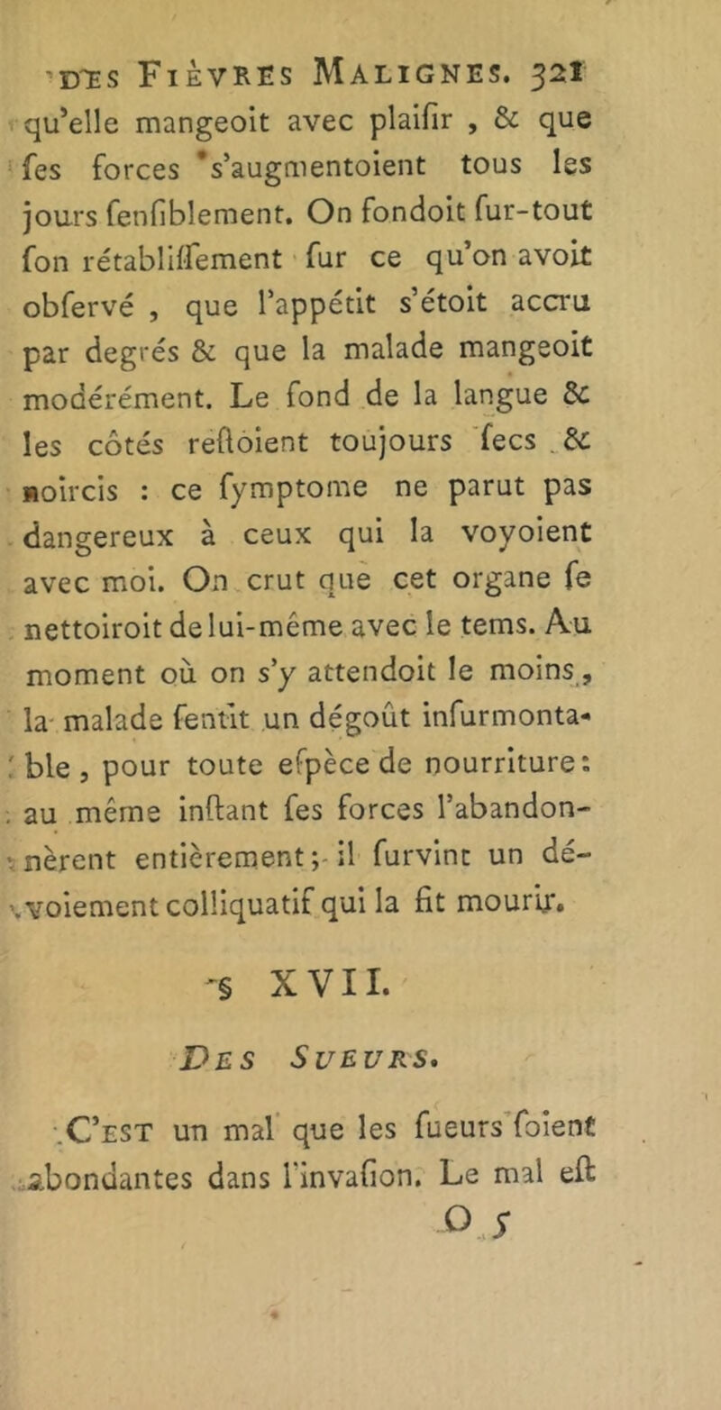 qu’elle mangeoit avec plaifir , & que fes forces Vaugmentoient tous les jours fenfiblement. On fondoit fur-tout fon rétabliflement fur ce qu’on avoit obfervé , que l’appétit s’étoit accru par degrés & que la malade mangeoit modérément. Le fond de la langue de les côtés reftoient toujours fecs . de noircis : ce fymptome ne parut pas dangereux à ceux qui la voyoient avec moi. On crut que cet organe fe nettoiroit delui-méme avec le tems. Au moment où on s’y attendoit le moins, la malade fentit un dégoût infurmonta- ble , pour toute efpèce de nourriture: . au même inftant fes forces l’abandon- nèrent entièrement il furvint un dé- \voiement colîiquatif qui la fit mourir. '§ XVII. Des Sueurs» •.C’est un mal que les fueurs foient abondantes dans rinvafion. Le mal eft