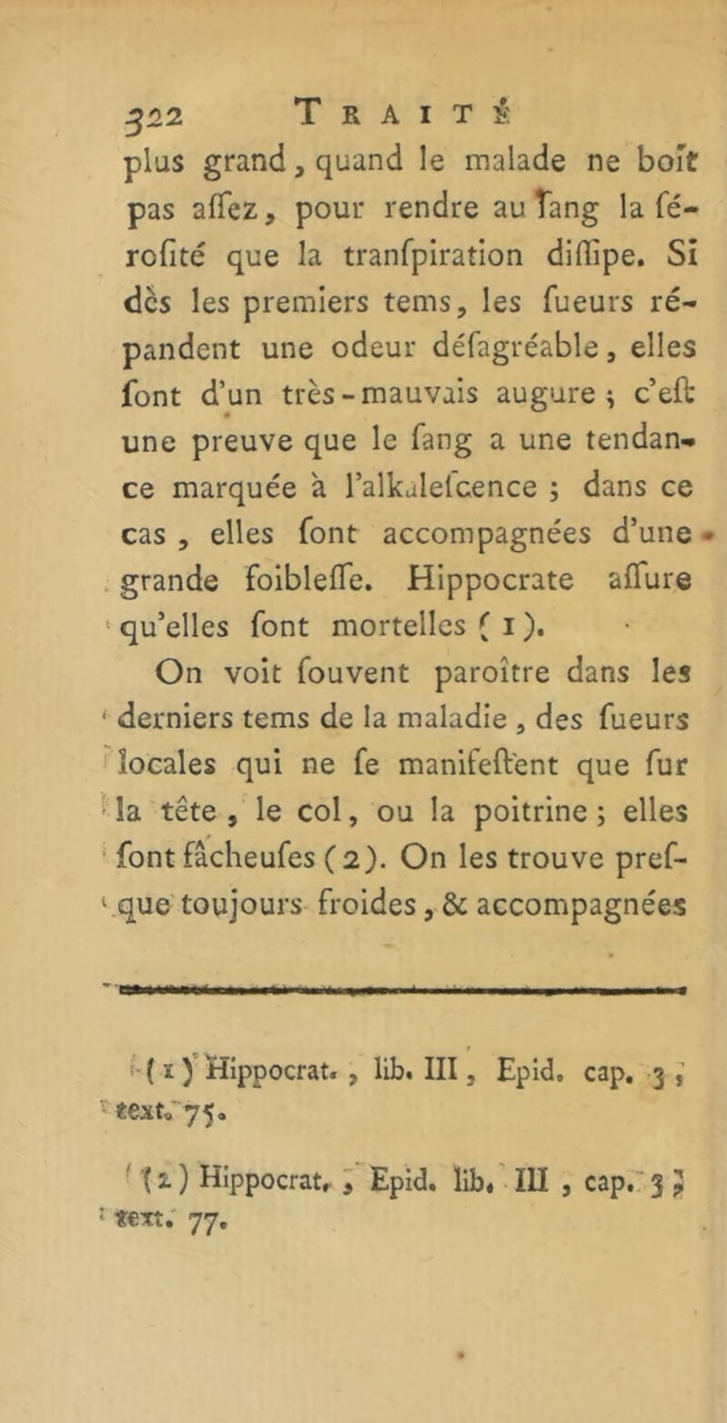 plus grand, quand le malade ne boit pas allez, pour rendre au îang la Té- rofité que la tranTpiration diflipe. Si des les premiers tems, les Tueurs ré- pandent une odeur défagréable, elles font d’un très-mauvais augure ^ c’eft une preuve que le fang a une tendan- ce marquée à l’alkalelcence ; dans ce cas , elles font accompagnées d’une • grande foiblefle. Hippocrate aflure ‘ qu’elles font mortelles ( i ). On voit Touvent paroître dans les • derniers tems de la maladie , des Tueurs locales qui ne Te manifeft'ent que Tur îa tête , le col, ou la poitrine ; elles font fâcheuTes (2). On les trouve pref- l.que toujours froides, & accompagnées ( ï ) Hippocrat. , lib. III, Epid» cap. 3 * text» 75. '( 2. ) Hippocrat, 3 Epid. lib« III , cap. 3 } : t€Tt. 77.