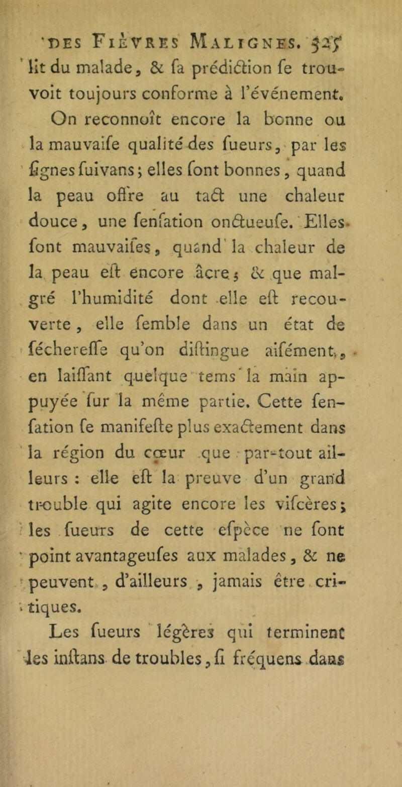 lit du malade 3 & fa prédiétion fe trou- voit toujours conforme à l’événement. On reconnoît encore la bonne ou la mauvaife qualité des Tueurs, par les lignes fuivans ; elles font bonnes , quand la peau offre au taél une chaleur douce, une fenfation on&ueufe. Elles- font mauvaifeSj quand la chaleur de la peau eft encore âcre $ ce que mal- gré l’humidité dont elle eft recou- verte , elle femble dans un état de fécherefle qu’on diftingue aifémentVs - en Iaiffant quelque tems’Ia main ap- puyée fur la meme partie. Cette fen- fation fe manifefte plus exactement dans la région du coeur que partout ail- leurs : elle eft la preuve d’un grand tr-cuble qui agite encore les vifeères; les fueurs de cette efpcce rie font ' point avantageufes aux malades, & ne peuvent , d’ailleurs , jamais être cri» * tiques. Les fueurs légères qui terminent les inftans de troubles, fi fréquens dans