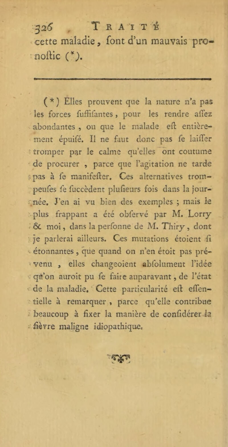 cette maladie, font d’un mauvais pro- noftic C). ( * ) Elles prouvent que la nature n’a pas les forces fufElantes , pour les rendre allez abondantes , ou que le malade eft entière- ment épuifé. Il ne faut donc pas fe laifïer tromper par le calme quelles ont coutume de procurer , parce que l’agitation ne tarde îpas à fe manifefter. Ces alternatives trom- peufes fe fuccèdent plufieurs fois dans la jour- .née. J’en ai vu bien des exemples ; mais le plus frappant a été obfervé par M. Lorry 6c moi, dans la perfonne de M. Thiry, dont je parlerai ailleurs. Ces mutations étoient fi >• étonnantes , que quand on n’en étoit pas pré- venu , elles changeoient abfolument l’idée qit’on auroit pu fe faite auparavant, de l’état de la maladie. Cette particularité eft eflen- tielle à remarquer , parce qu’elle contribue beaucoup à fixer la manière de confidérer la âèvre maligne idiopathique.