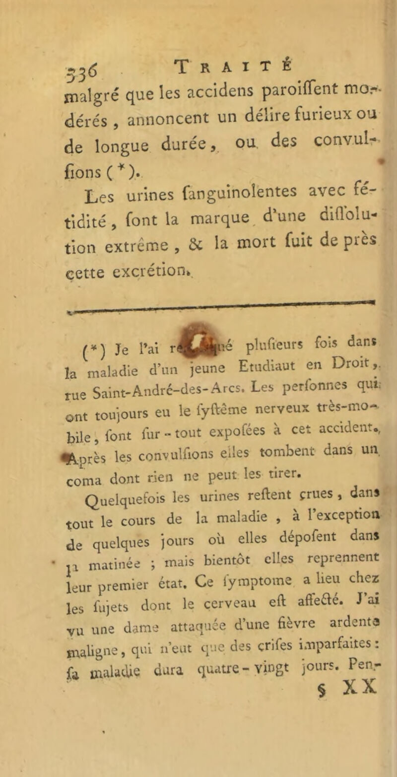 53<5 Traité malgré que les accidens paroiflent mo.- dérés, annoncent un délire furieux ou de longue durée, ou. des convul- fions(* *). Les urines fanguinoîentes avec fé- tidité , font la marque d’une ddlolu- tion extrême , Sc la mort fuit de pies cette excrétion* «0 1 m Je l’ai plufieurs fois dans la maladie d’un jeune Etudiaut en Droit,, rue Saint-André-des-Arcs. Les perlonnes qui; ont toujours eu le fyftéme nerveux très-mo- bile , l'ont fur - tout expofées à cet accident., ^Après les convulfions eiles tombent dans un coma dont rien ne peut les tirer. Quelquefois les urines relient crues , dans tout le cours de la maladie , a 1 exception de quelques jours où elles dépofent dans • p matinée ; mais bientôt elles reprennent leur premier état. Ce fymptome a lieu chez les fujets dont le cerveau eft affeélé. J ai vu une dame attaquée d’une fièvre ardente maligne, qui n’eut que des çrifes imparfaites : fa maladie dura quatre-vingt jours. Penr