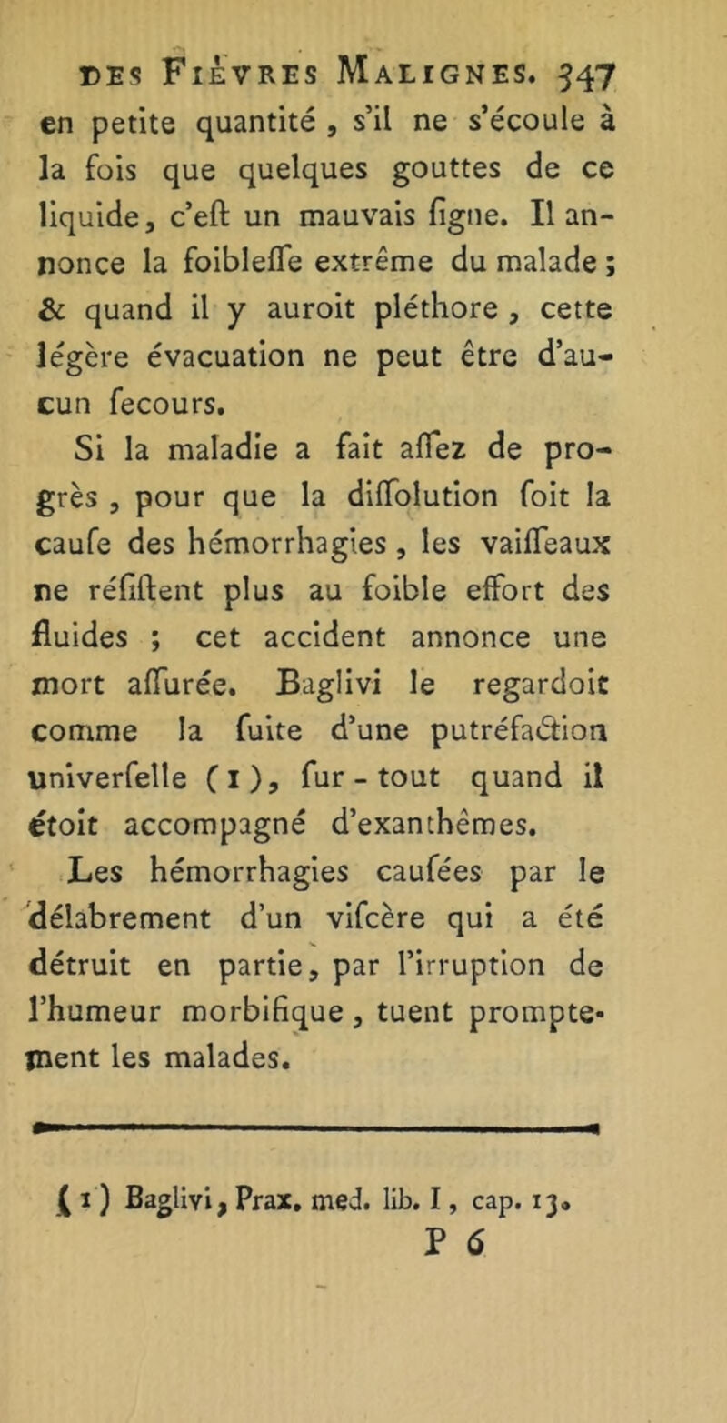 en petite quantité , s’il ne s’écoule à la fois que quelques gouttes de ce liquide, c’eft un mauvais figue. Il an- nonce la foiblefle extrême du malade ; & quand il y auroit pléthore , cette légère évacuation ne peut être d’au- cun fecours. Si la maladie a fait aflez de pro- grès , pour que la difiolution foit la caufe des hémorrhagies , les vaiffeaux ne réfiftent plus au foible effort des fluides ; cet accident annonce une mort allurée. Baglivi le regardoit comme la fuite d’une putréfaétion univerfelle (1), fur - tout quand il étoit accompagné d’exanthèmes. Les hémorrhagies caufées par le délabrement d’un vifcère qui a été détruit en partie, par l’irruption de l’humeur morbifique, tuent prompte- ment les malades. ( ï ) Baglivi, Prax. med. lib. I, cap. 13* P 6