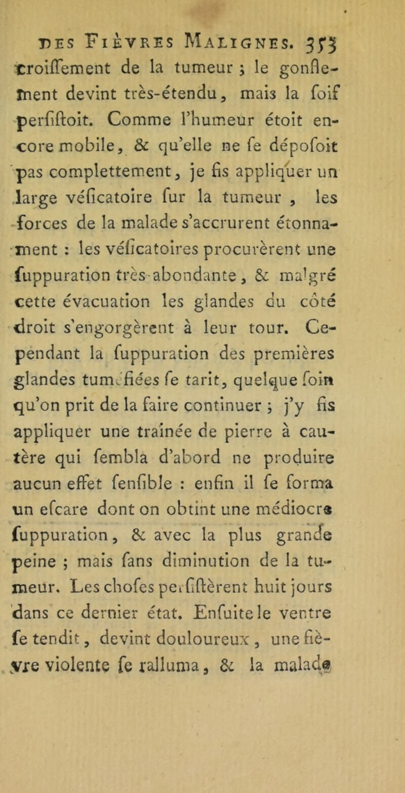 croiffement de la tumeur ; le gonfle- ment devint très-étendu, mai3 la foif perfiftoit. Comme l’humeur étoit en- core mobile, & qu’elle ne fe dépofoit pas complettement, je fis appliquer un large véficatoire fur la tumeur , les forces de la malade s’accrurent étonna- ment : les vélîcatoires procurèrent une fuppuration très abondante, & malgré cette évacuation les glandes eu côté droit s’engorgèrent à leur tour. Ce- pendant la fuppuration des premières glandes tuméfiées fe tarit, quelque foin qu’on prit de la faire continuer ; j’y fis appliquer une traînée de pierre à cau- tère qui fembla d’abord ne produire aucun effet fenfible : enfin il fe forma un efeare dont on obtint une médiocre fuppuration, & avec la plus grande peine ; mais fans diminution de la tu- meur. Les chofes perfiftèrent huit jours dans ce dernier état. Enfuitele ventre fe tendit, devint douloureux, une fiè- vre violente fe ralluma, & la malade