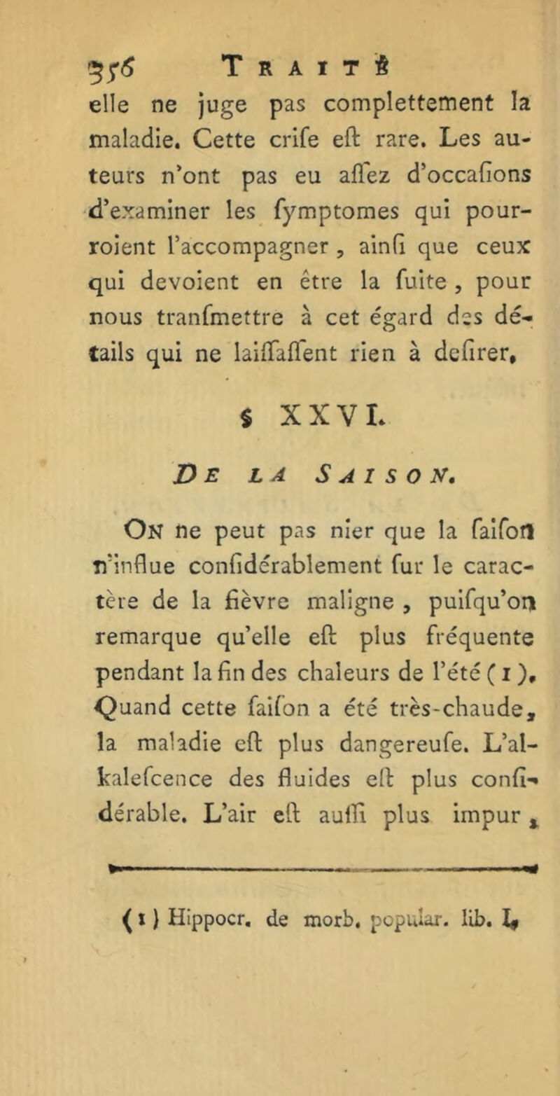 Traité elle ne juge pas complettement la maladie. Cette crife eft rare. Les au- teurs n’ont pas eu allez d’occafions d’examiner les fymptomes qui pour- roient l’accompagner , ainfi que ceux qui dévoient en être la fuite , pour nous tranfmettre à cet égard des dé- tails qui ne laiftaflent rien à defirer, $ XXVL De la Saison. On ne peut pas nier que la faifotl îfinflue confidérablement fur le carac- tère de la fièvre maligne , puifqu’oii remarque qu’elle eft plus fréquente pendant la fin des chaleurs de l’été ( i ), Quand cette failon a été très-chaude, la maladie eft plus dangereufe. L’al- kalefcence des fluides eft plus confia dérable. L’air eft aufli plus impur t ( x} Hippocr. de morb. popular. llb. I,