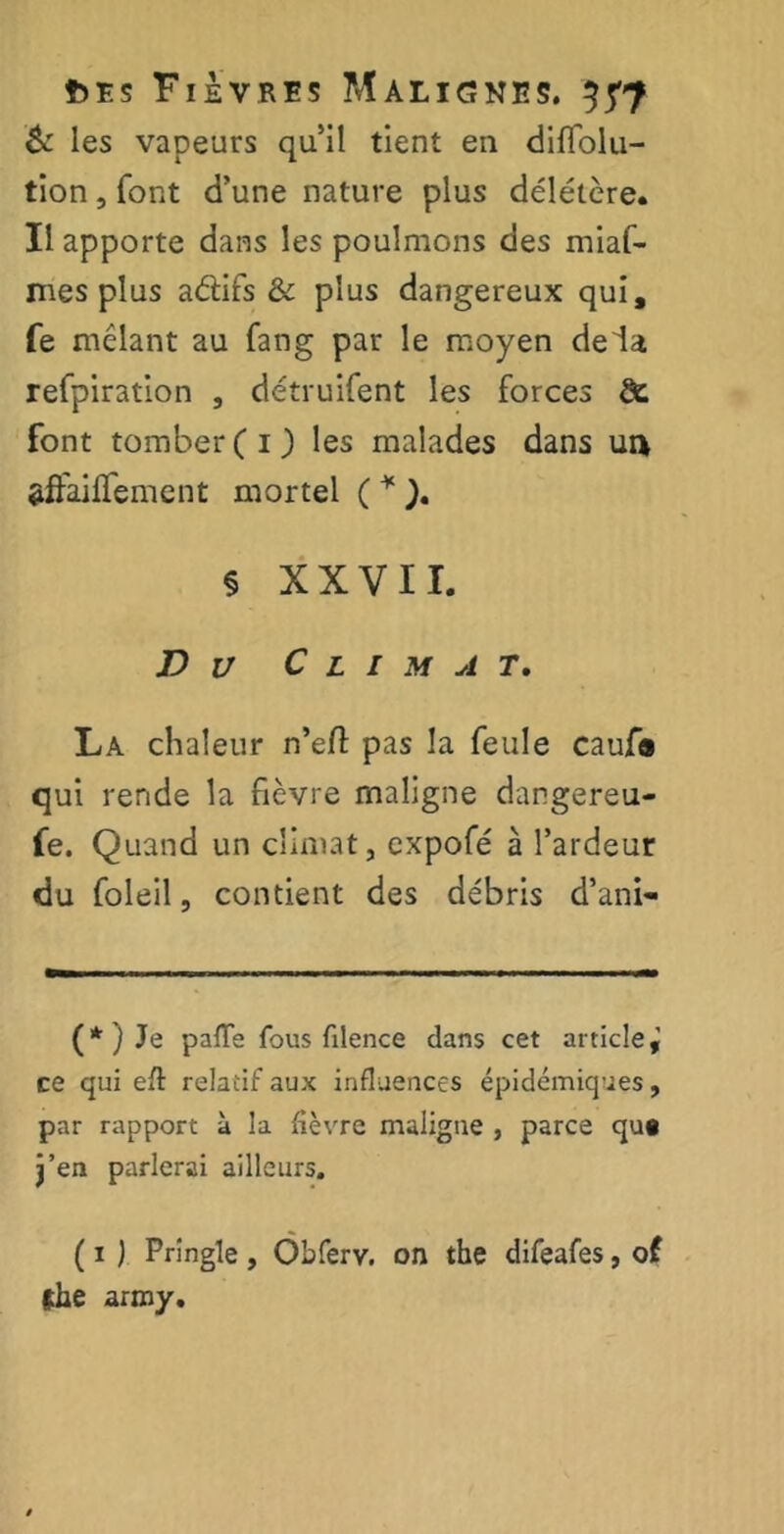 & les vapeurs qu’il tient en diflolu- tion, font d’une nature plus délétère. Il apporte dans les poulmons des miaf- mes plus aéfifs & plus dangereux qui, fe mêlant au fang par le moyen delà refpiration , détruifent les forces de. font tomber (O les malades dans un affairement mortel ( * ). § XXVII. D u Climat. La chaleur n’efl pas la feule caufo qui rende la fièvre maligne dangereu- fe. Quand un climat, expofé à l’ardeur du foleil, contient des débris d’ani- (*) Je pâlie fous filence dans cet article^ ce qui eft relatif aux influences épidémiques, par rapport à la fièvre maligne , parce qu« j’en parlerai ailleurs. ( 1 ) Prîngïe, Obferv. on tbe difeafes, of fhe army.