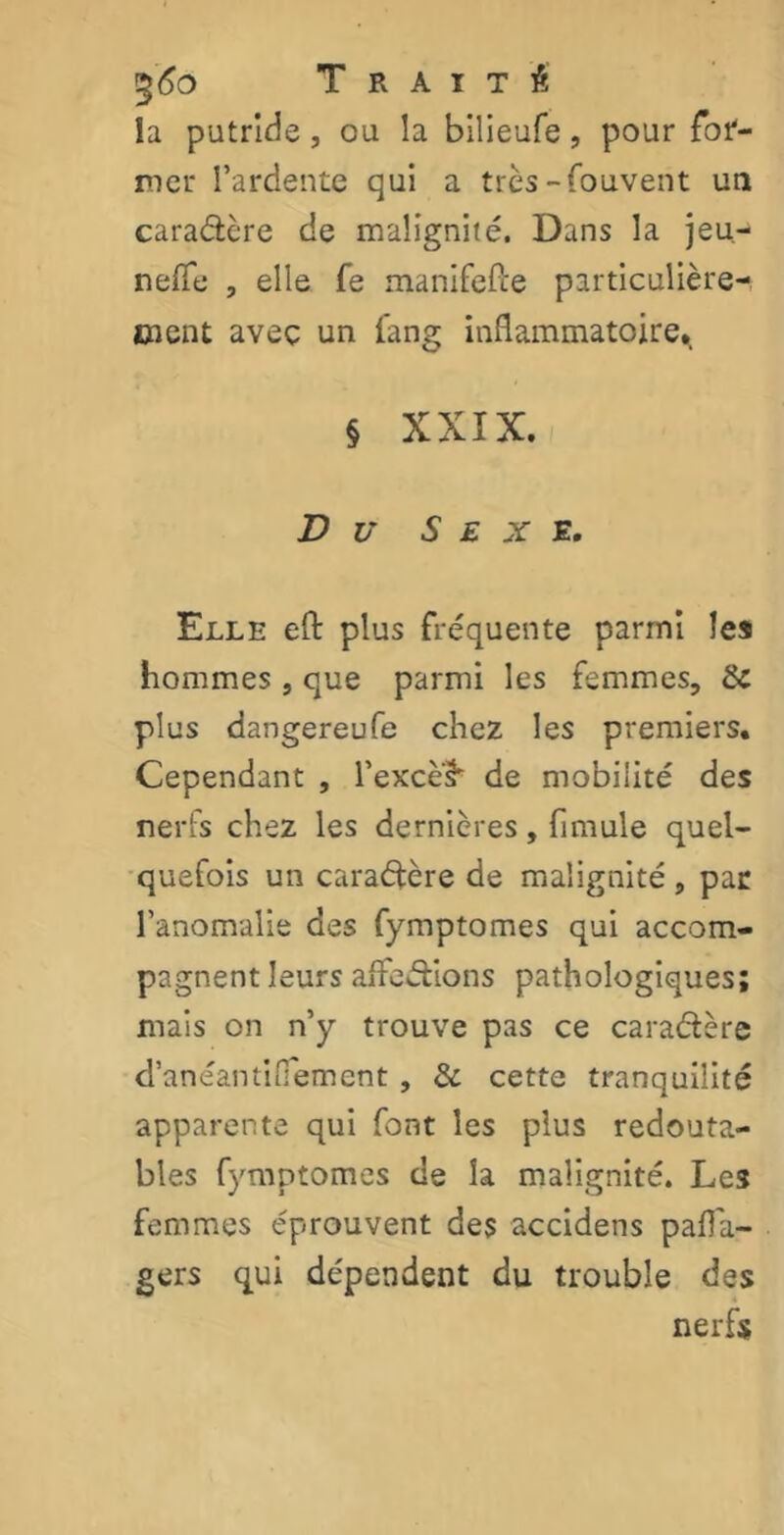 %6o Traité la putride, ou la bilieufe, pour for- mer l’ardente qui a très-Couvent un caractère de malignité. Dans la jeu-* nefle , elle Ce manifefte particulière- ment avec un fang inflammatoire*, § XXIX. Du Sexe. Elle eft plus fréquente parmi les hommes , que parmi les femmes, de plus dangereufe chez les premiers. Cependant , l’exce^ de mobilité des nerfs chez les dernières, flmule quel- quefois un caradère de malignité , par l’anomalie des fymptomes qui accom- pagnent leurs affections pathologiques; mais on n’y trouve pas ce caractère d’anéantiOement , de cette tranquiîité apparente qui font les plus redouta- bles fymptomes de la malignité. Les femmes éprouvent des accidens pafla- gers qui dépendent du trouble des