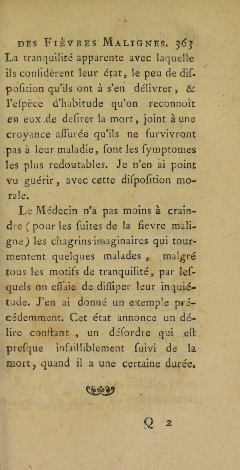 La tranquilité apparente avec laquelle ils conlîdèrent leur état, le peu de dif- pofition qu’ils ont à s’en délivrer , &: l’efpèce d’habitude qu’on reconnoît en eux de defirer la mort, joint à une croyance allurée qu’ils ne furvivront pas à leur maladie, font les fymptomes les plus redoutables. Je n’en ai point vu guérir, avec cette difpofition mo- rale. Le Médecin n’a pas moins à crain- dre ( pour les fuites de la fievre mali- gne) les chagrins imaginaires qui tour- mentent quelques malades , malgré tous les motifs de tranquilité, par les- quels on efl'aie de ditliper leur inquié- tude. J’en ai donné un exemple pré- cédemment. Cet état annonce un dé- lire confiant , un défordre qui eft prefque infailliblement fuivi de la mort, quand il a une certaine durée#