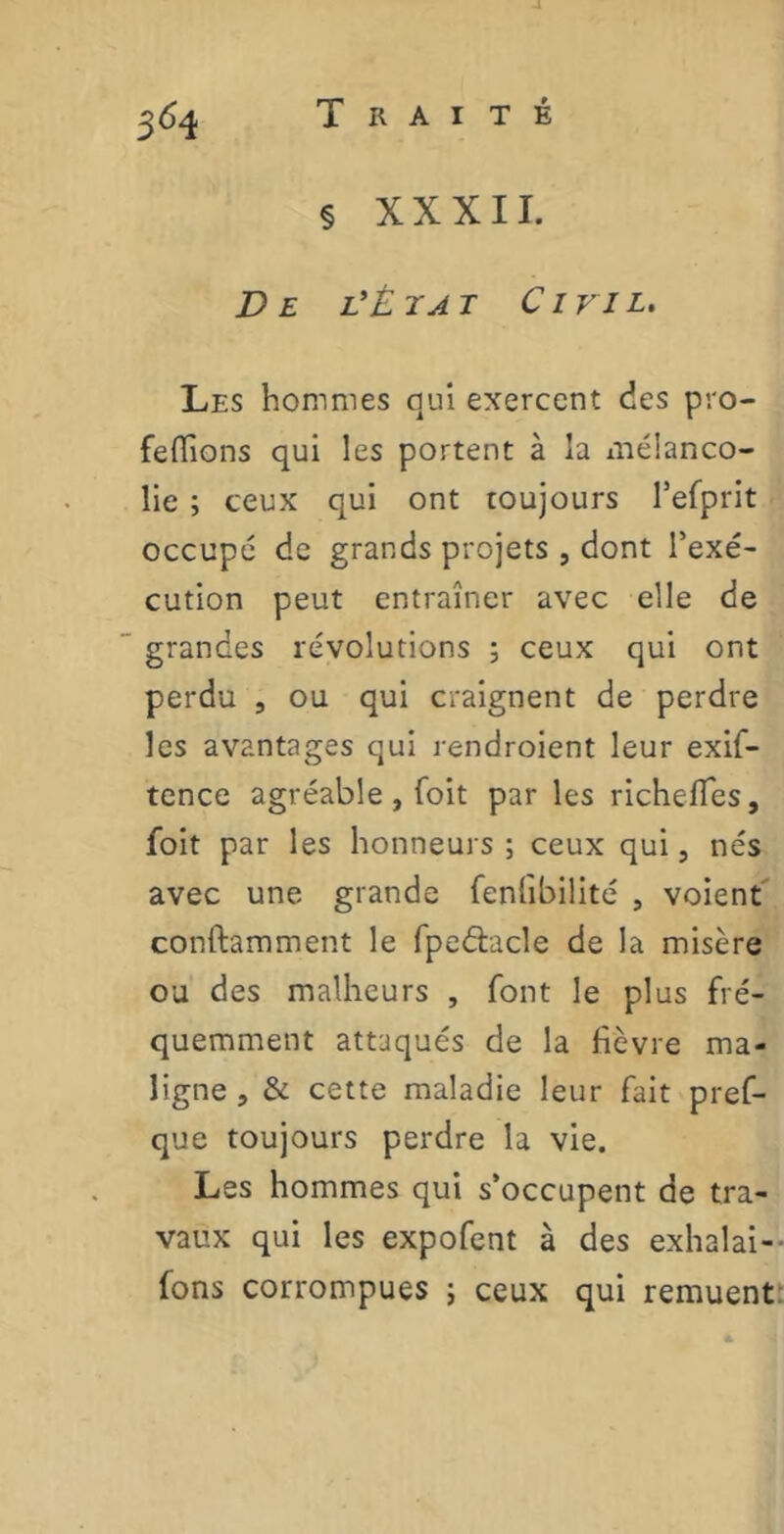 § XXXII. D E L'È 2AT Cl VI L. Les hommes qui exercent des pro- férions qui les portent à la mélanco- lie ; ceux qui ont toujours l’efprit occupé de grands projets , dont l’exé- cution peut entraîner avec elle de grandes révolutions ; ceux qui ont perdu , ou qui craignent de perdre les avantages qui rendroient leur exis- tence agréable , foit par les richeffes, foit par les honneurs ; ceux qui, nés avec une grande fenfibilité , voient conftamment le fpedhicle de la misère ou des malheurs , font le plus fré- quemment attaqués de la fièvre ma- ligne , & cette maladie leur fait pref- que toujours perdre la vie. Les hommes qui s’occupent de tra- vaux qui les expofent à des exhalai- fons corrompues ; ceux qui remuent