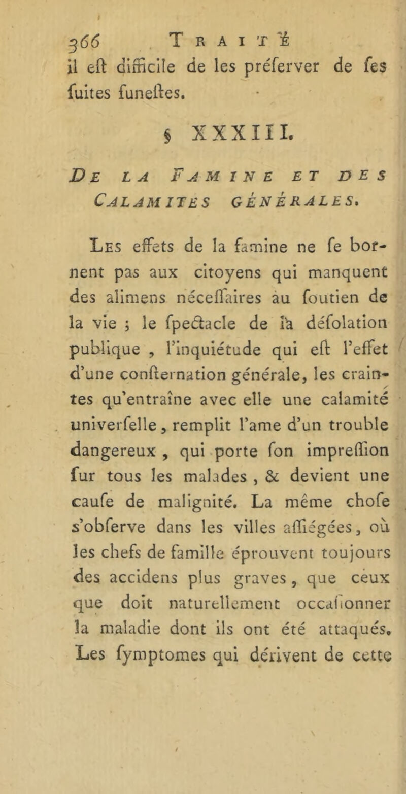 i 366 T R A I T Tê il eft difficile de les préferver de fe$ fuites funelfes. § XXXIII. De la Famine et des CAL AM 1TES GÉNÉRALES. Les effets de la famine ne fe bor- nent pas aux citoyens qui manquent des alimens néceflaires au foutien de la vie ; le fpeéhcle de là défolation publique , l’inquiétude qui eft l’effet d’une confternation générale, les crain- tes qu’entraîne avec elle une calamité univerfelle, remplit l’ame d’un trouble dangereux , qui porte fon impreffion fur tous les malades , & devient une caufe de malignité. La même chofe s’obferve dans les villes affligées, où les chefs de famille éprouvent toujours des accidens plus graves , que ceux que doit naturellement occaftonner la maladie dont ils ont été attaqués. Les fymptomes qui dérivent de cette