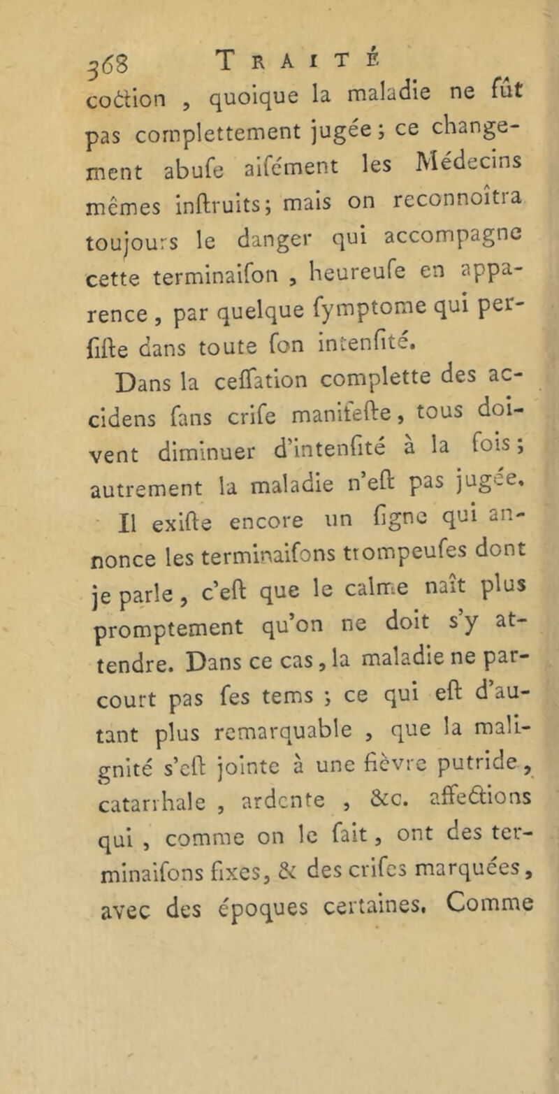 36S Traité coàhon , quoique la maladie ne fut pas cornplettement jugée ; ce change- ment abufe aifément les Médecins mêmes inftruits; mais on reconnoîtra toujours le danger qui accompagne cette terminaifon , heureufe en appa- rence , par quelque fymptome qui per- fifie dans toute fon intenfite. Dans la ceflation complette des ac- cidens fans crife manifefte, tous doi- vent diminuer d’intenfité a la fois, autrement la maladie n’eft pas jugee. Il exifte encore un figne qui an- nonce les terminaifons ttompeufes dont je parle, c’eft que le calme naît plus promptement qu on ne doit s y at- tendre. Dans ce cas, la maladie ne par- court pas fes tems ; ce qui eft d’au- tant plus remarquable , que la mali- gnité s’eft jointe à une fièvre putride, catarrhale , ardente , &c. affilions qui , comme on le fait, ont des ter- minaifons fixes, & des crifes marquées, avec des époques certaines, Comme